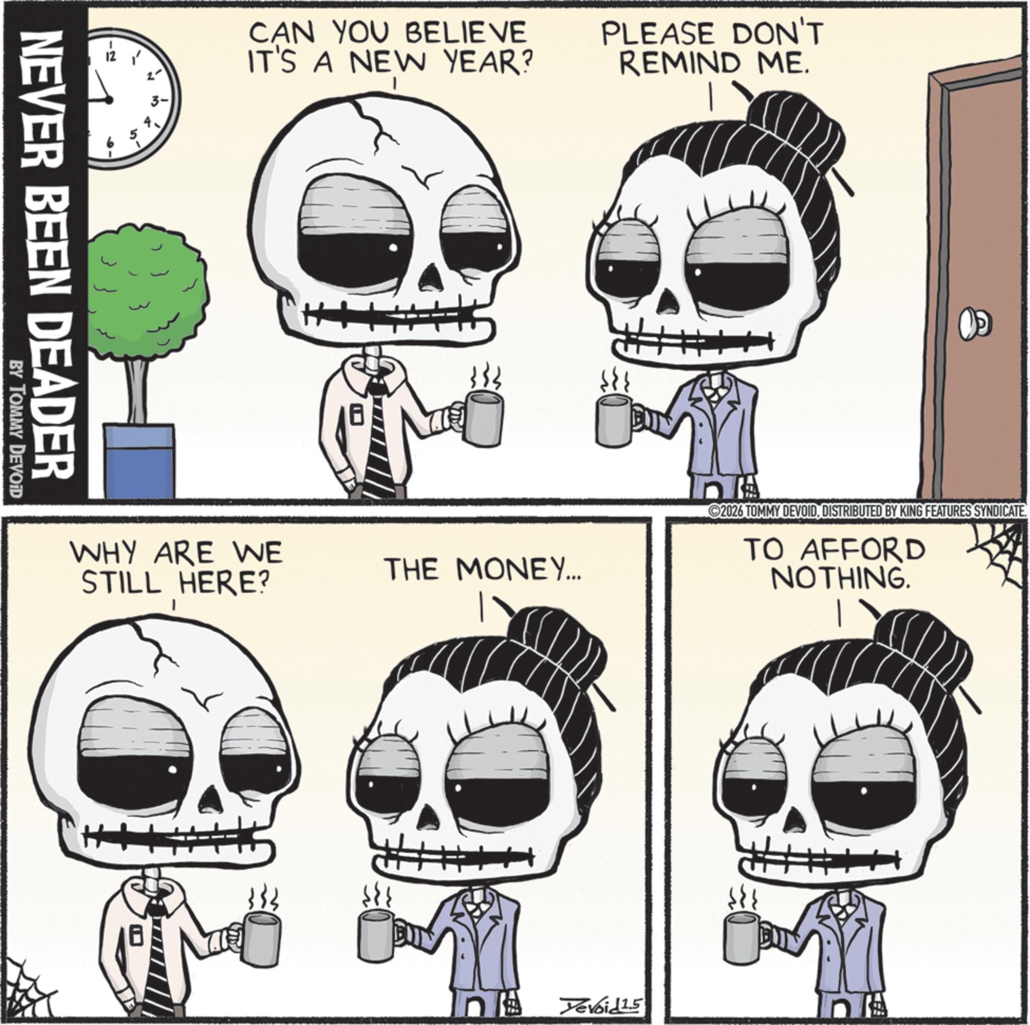 Animated cartoon OCR: CAN YOU BELIEVE IT'S A NEW YEAR? PLEASE DON'T REMIND ME. NEVER BEEN DEADER BY TOMMY DEVOID WHY ARE WE STILL HERE? THE MONEY... n 2026 TOMMY DEVOIDDISTRIBUTED BY KING FEATURES SYNDICATE. TO AFFORD NOTHING. Yevoid 1.5 CAN YOU BELIEVE IT'S A NEW YEAR ? PLEASE DON'T REMIND ME . NEVER BEEN DEADER BY TOMMY DEVOID WHY ARE WE STILL HERE ? THE MONEY ... n 2026 TOMMY DEVOIDDISTRIBUTED BY KING FEATURES SYNDICATE . TO AFFORD NOTHING . Yevoid 1.5