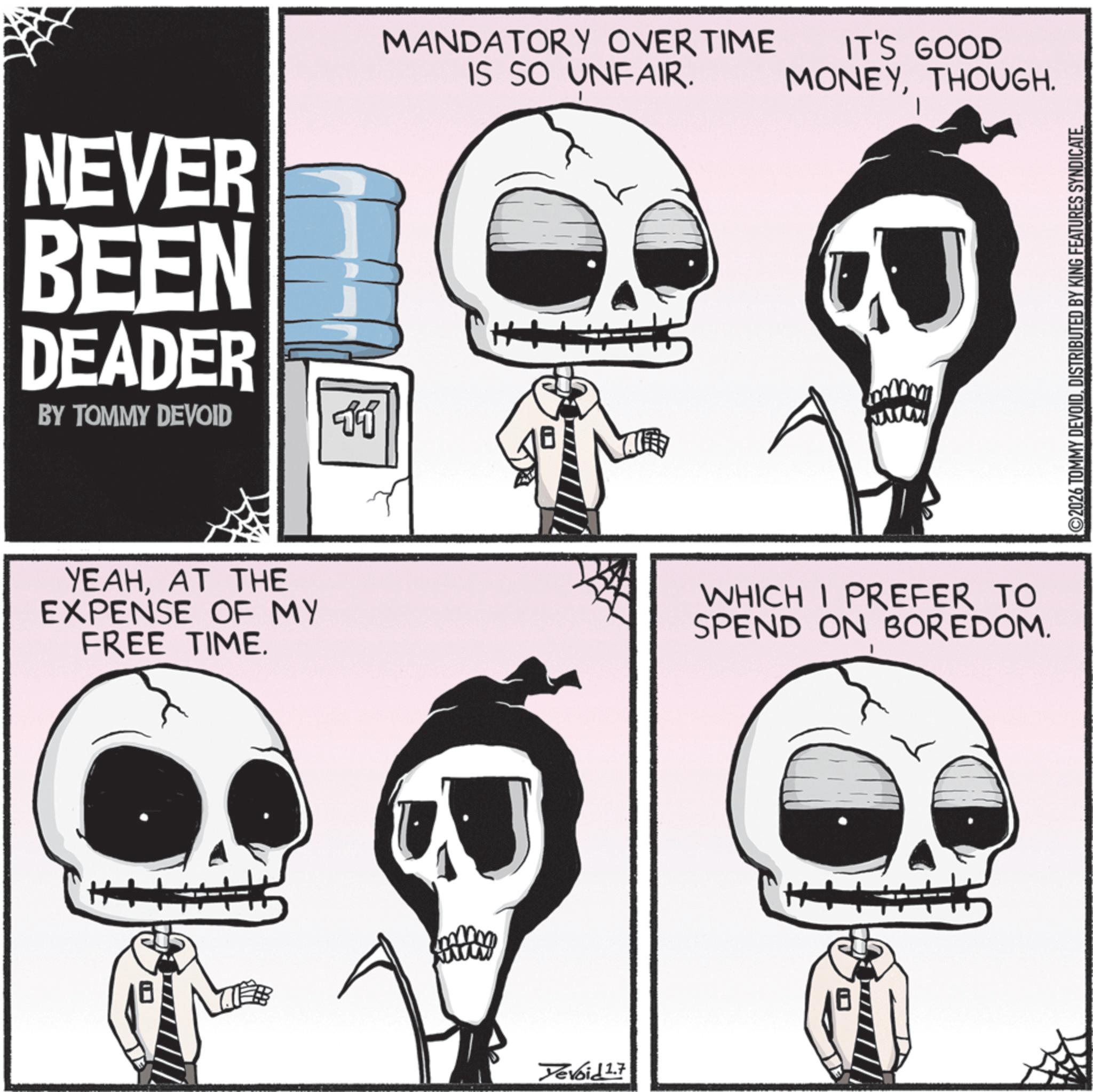 Graphics OCR: NEVER BEEN DEADER BY TOMMY DEVOID 11 YEAHAT THE EXPENSE OF MY FREE TIME. MANDATORY OVERTIME IS SO UNFAIR. IT'S GOOD MONEYTHOUGH. Yevoid 2.7 www WHICH I PREFER TO SPEND ON BOREDOM. H 2026 TOMMY DEVOIDDISTRIBUTED BY KING FEATURES SYNDICATE. NEVER BEEN DEADER BY TOMMY DEVOID 11 YEAHAT THE EXPENSE OF MY FREE TIME . MANDATORY OVERTIME IS SO UNFAIR . IT'S GOOD MONEYTHOUGH . Yevoid 2.7 www WHICH I PREFER TO SPEND ON BOREDOM . H 2026 TOMMY DEVOIDDISTRIBUTED BY KING FEATURES SYNDICATE .