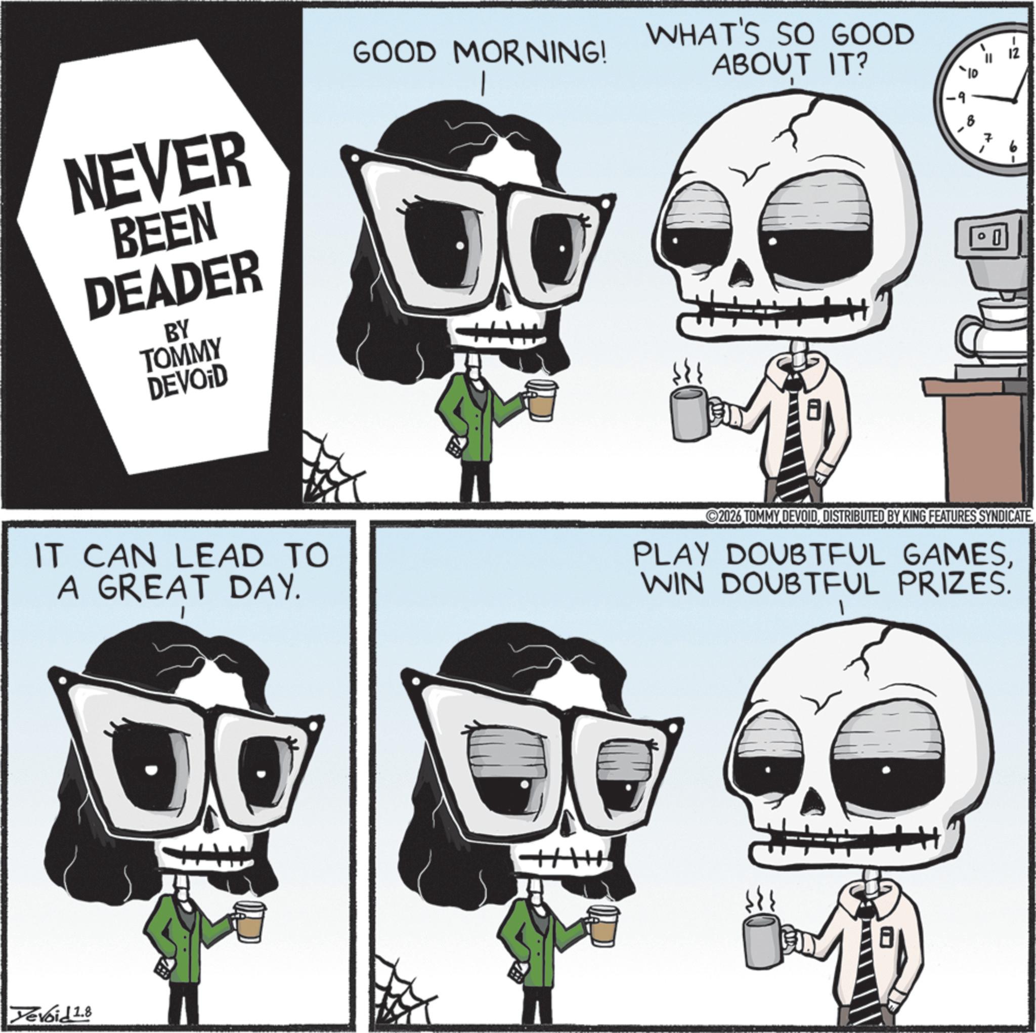 Bone OCR: NEVER BEEN DEADER BY TOMMY DEVOID GOOD MORNING! IT CAN LEAD TO A GREAT DAY. Yevoid 1.8 WHAT'S SO GOOD ABOUT IT? -10 -9 -2 2026 TOMMY DEVOIDDISTRIBUTED BY KING FEATURES SYNDICATE PLAY DOUBTFUL GAMESWIN DOUBTFUL PRIZES. NEVER BEEN DEADER BY TOMMY DEVOID GOOD MORNING ! IT CAN LEAD TO A GREAT DAY . Yevoid 1.8 WHAT'S SO GOOD ABOUT IT ? -10 -9 -2 2026 TOMMY DEVOIDDISTRIBUTED BY KING FEATURES SYNDICATE PLAY DOUBTFUL GAMESWIN DOUBTFUL PRIZES .