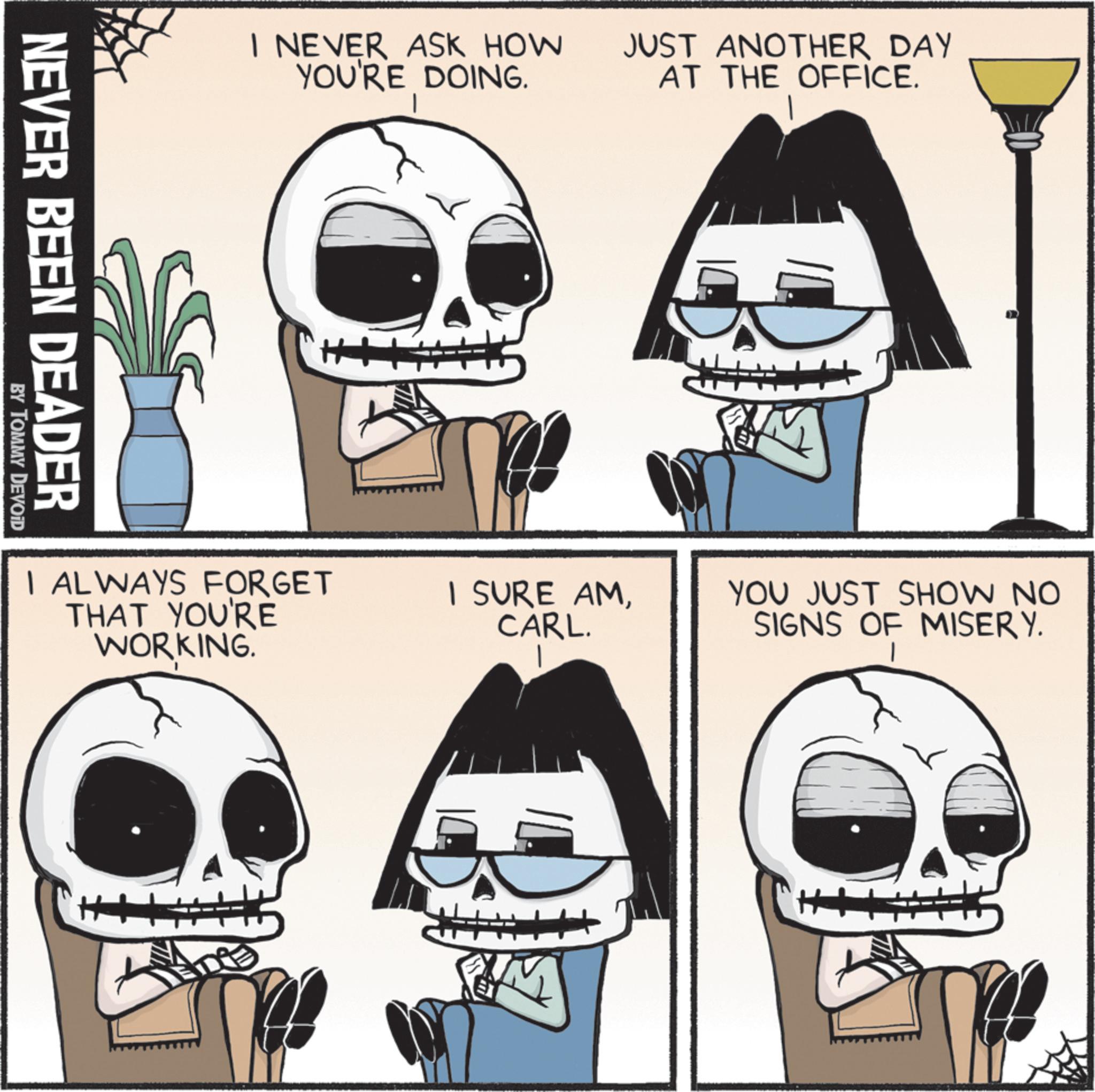 Bone OCR: I NEVER ASK HOW YOU'RE DOING. JUST ANOTHER DAY AT THE OFFICE. NEVER BEEN DEADER BY TOMMY DEVOID I ALWAYS FORGET THAT YOU'RE WORKING. I SURE AMCARL. YOU JUST SHOW NO SIGNS OF MISERY. I NEVER ASK HOW YOU'RE DOING . JUST ANOTHER DAY AT THE OFFICE . NEVER BEEN DEADER BY TOMMY DEVOID I ALWAYS FORGET THAT YOU'RE WORKING . I SURE AMCARL . YOU JUST SHOW NO SIGNS OF MISERY .