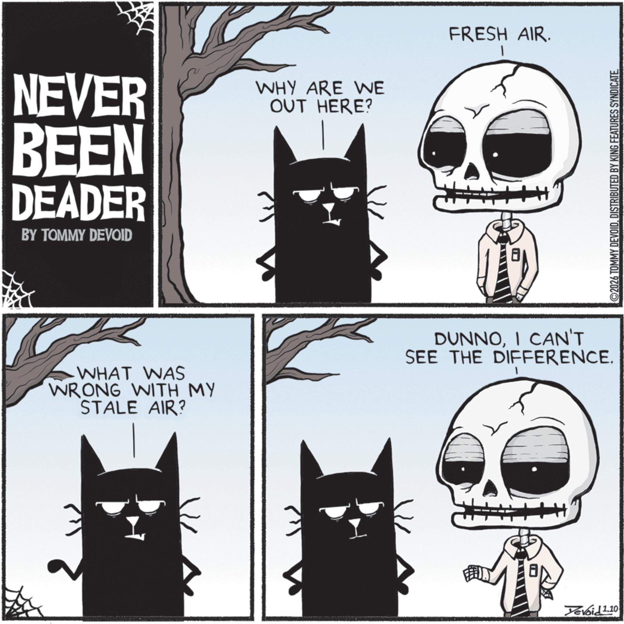 Fictional character OCR: NEVER BEEN DEADER BY TOMMY DEVOID WHY ARE WE OUT HERE? FRESH AIR. 8 WHAT WAS WRONG WITH MY STALE AIR? DUNNOI CAN'T SEE THE DIFFERENCE. H Tevoid 1.10 ©2026 TOMMY DEVOIDDISTRIBUTED BY KING FEATURES SYNDICATE. NEVER BEEN DEADER BY TOMMY DEVOID WHY ARE WE OUT HERE ? FRESH AIR . 8 WHAT WAS WRONG WITH MY STALE AIR ? DUNNOI CAN'T SEE THE DIFFERENCE . H Tevoid 1.10 © 2026 TOMMY DEVOIDDISTRIBUTED BY KING FEATURES SYNDICATE .
