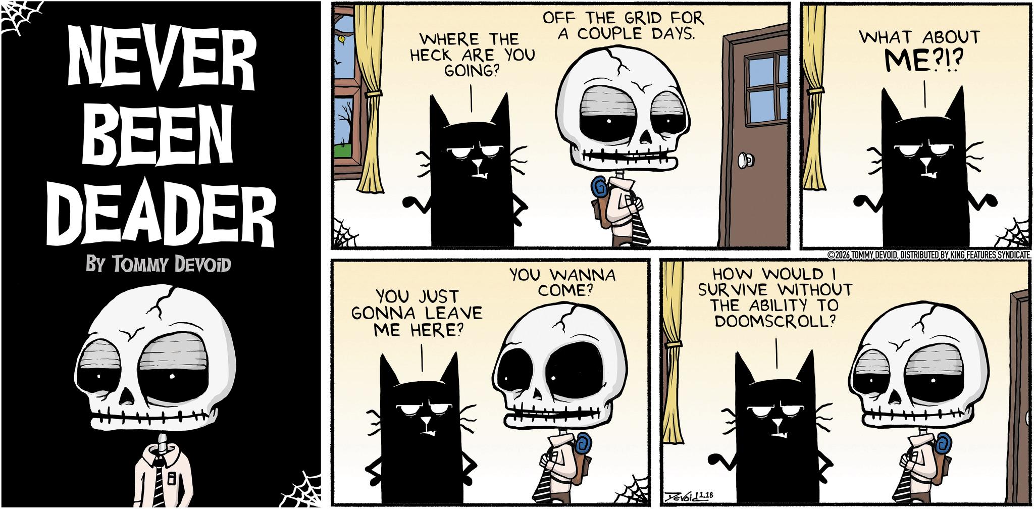 Fictional character OCR: NEVER BEEN DEADER BY TOMMY DEVOID WHERE THE HECK ARE YOU GOING? YOU JUST GONNA LEAVE ME HERE? OFF THE GRID FOR A COUPLE DAYS. WHAT ABOUT ME?!? YOU WANNA COME? 2026 TOMMY DEVOIDDISTRIBUTED BY KING FEATURES SYNDICATE. HOW WOULD I SURVIVE WITHOUT THE ABILITY TO DOOMSCROLL? ----? Yevoid 1.18 NEVER BEEN DEADER BY TOMMY DEVOID WHERE THE HECK ARE YOU GOING ? YOU JUST GONNA LEAVE ME HERE ? OFF THE GRID FOR A COUPLE DAYS . WHAT ABOUT ME ? ! ? YOU WANNA COME ? 2026 TOMMY DEVOIDDISTRIBUTED BY KING FEATURES SYNDICATE . HOW WOULD I SURVIVE WITHOUT THE ABILITY TO DOOMSCROLL ? ---- ? Yevoid 1.18