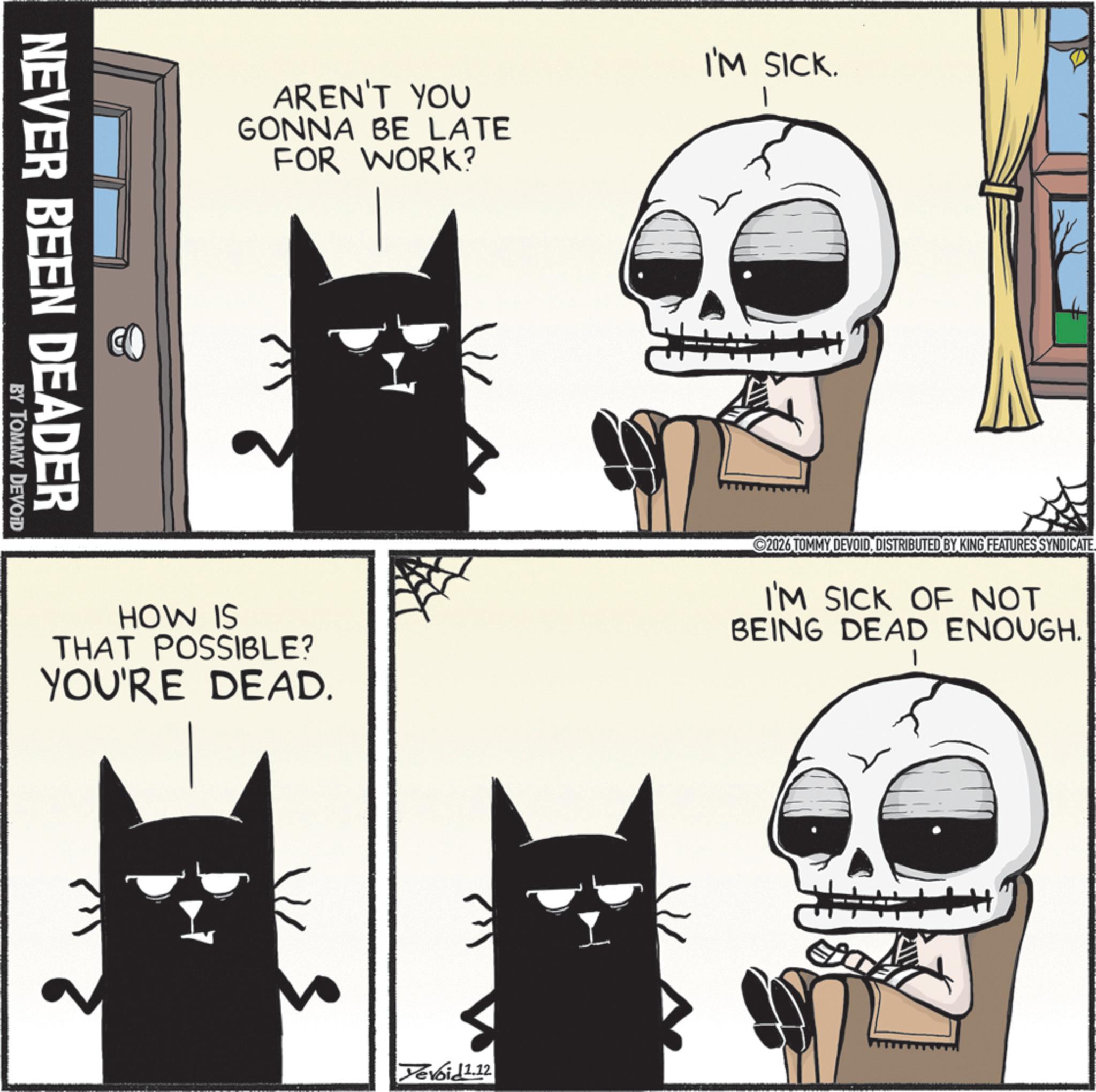 Animation OCR: NEVER BEEN DEADER BY TOMMY DEVOID AREN'T YOU GONNA BE LATE FOR WORK? I'M SICK. 1 HOW IS THAT POSSIBLE? YOU'RE DEAD. 2026 TOMMY DEVOIDDISTRIBUTED BY KING FEATURES SYNDICATE I'M SICK OF NOT BEING DEAD ENOUGH. Yevoid1.12 NEVER BEEN DEADER BY TOMMY DEVOID AREN'T YOU GONNA BE LATE FOR WORK ? I'M SICK . 1 HOW IS THAT POSSIBLE ? YOU'RE DEAD . 2026 TOMMY DEVOIDDISTRIBUTED BY KING FEATURES SYNDICATE I'M SICK OF NOT BEING DEAD ENOUGH . Yevoid1.12