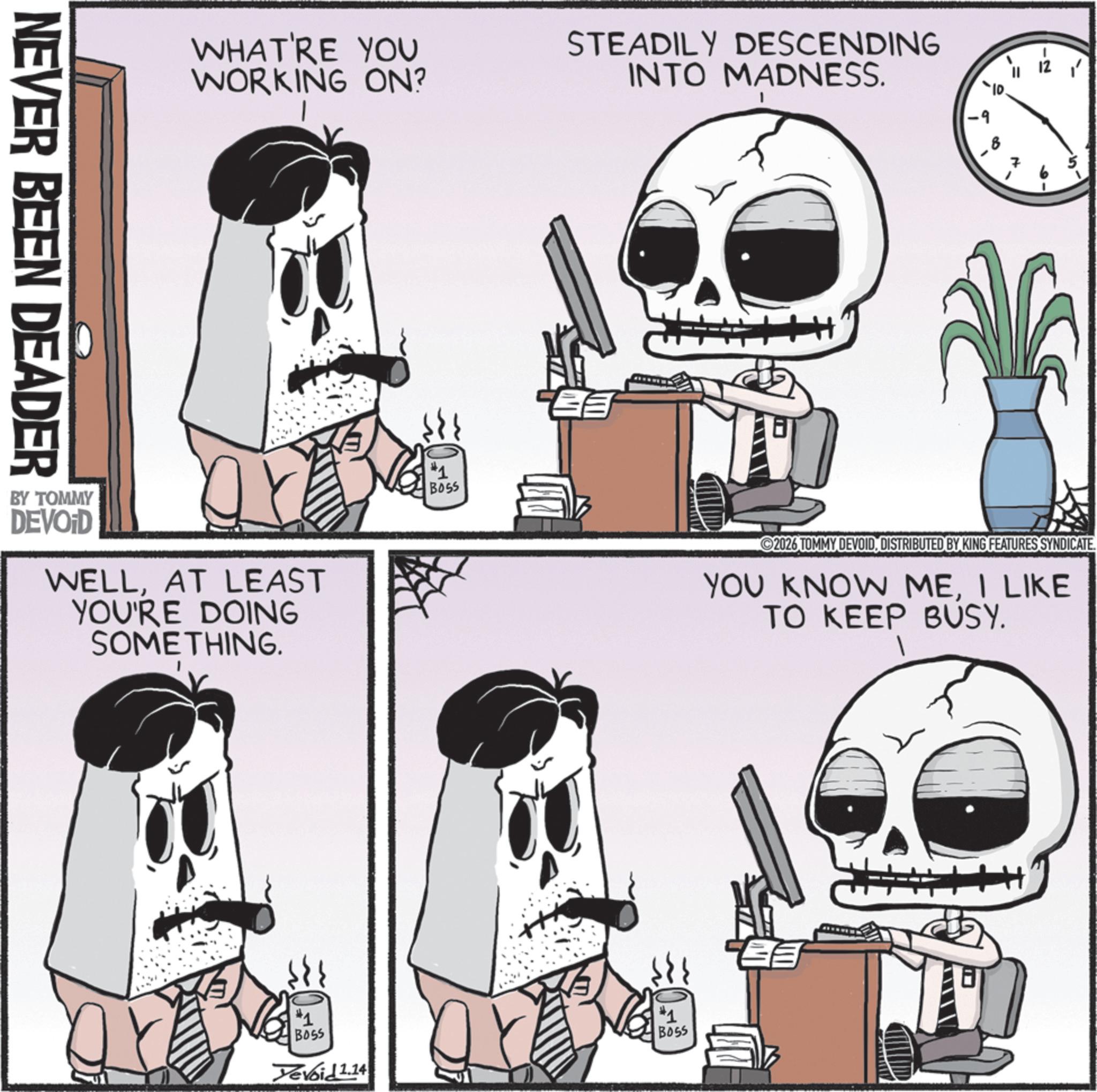 Graphics OCR: NEVER BEEN DEADER WHAT'RE YOU WORKING ON? STEADILY DESCENDING INTO MADNESS. BY TOMMY DEVOD WELLAT LEAST YOU'RE DOING SOMETHING. #1 BOSS -9 2026 TOMMY DEVOIDDISTRIBUTED BY KING FEATURES SYNDICATE. YOU KNOW MEI LIKE TO KEEP BUSY. #1 Bass Yevoid 1.14 BOSS ? NEVER BEEN DEADER WHAT'RE YOU WORKING ON ? STEADILY DESCENDING INTO MADNESS . BY TOMMY DEVOD WELLAT LEAST YOU'RE DOING SOMETHING . # 1 BOSS -9 2026 TOMMY DEVOIDDISTRIBUTED BY KING FEATURES SYNDICATE . YOU KNOW MEI LIKE TO KEEP BUSY . # 1 Bass Yevoid 1.14 BOSS ?