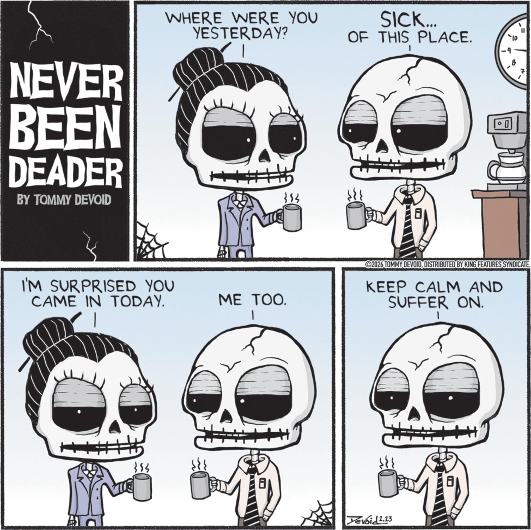 Animated cartoon OCR: NEVER BEEN DEADER BY TOMMY DEVOID WHERE WERE YOU YESTERDAY? SICK... OF THIS PLACE. I'M SURPRISED YOU CAME IN TODAY. 353 ME TOO. 8 D 2026 TOMMY DEVOIDDISTRIBUTED BY KING FEATURES SYNDICATE. KEEP CALM AND SUFFER ON. Yevoid 1.13 NEVER BEEN DEADER BY TOMMY DEVOID WHERE WERE YOU YESTERDAY ? SICK ... OF THIS PLACE . I'M SURPRISED YOU CAME IN TODAY . 353 ME TOO . 8 D 2026 TOMMY DEVOIDDISTRIBUTED BY KING FEATURES SYNDICATE . KEEP CALM AND SUFFER ON . Yevoid 1.13