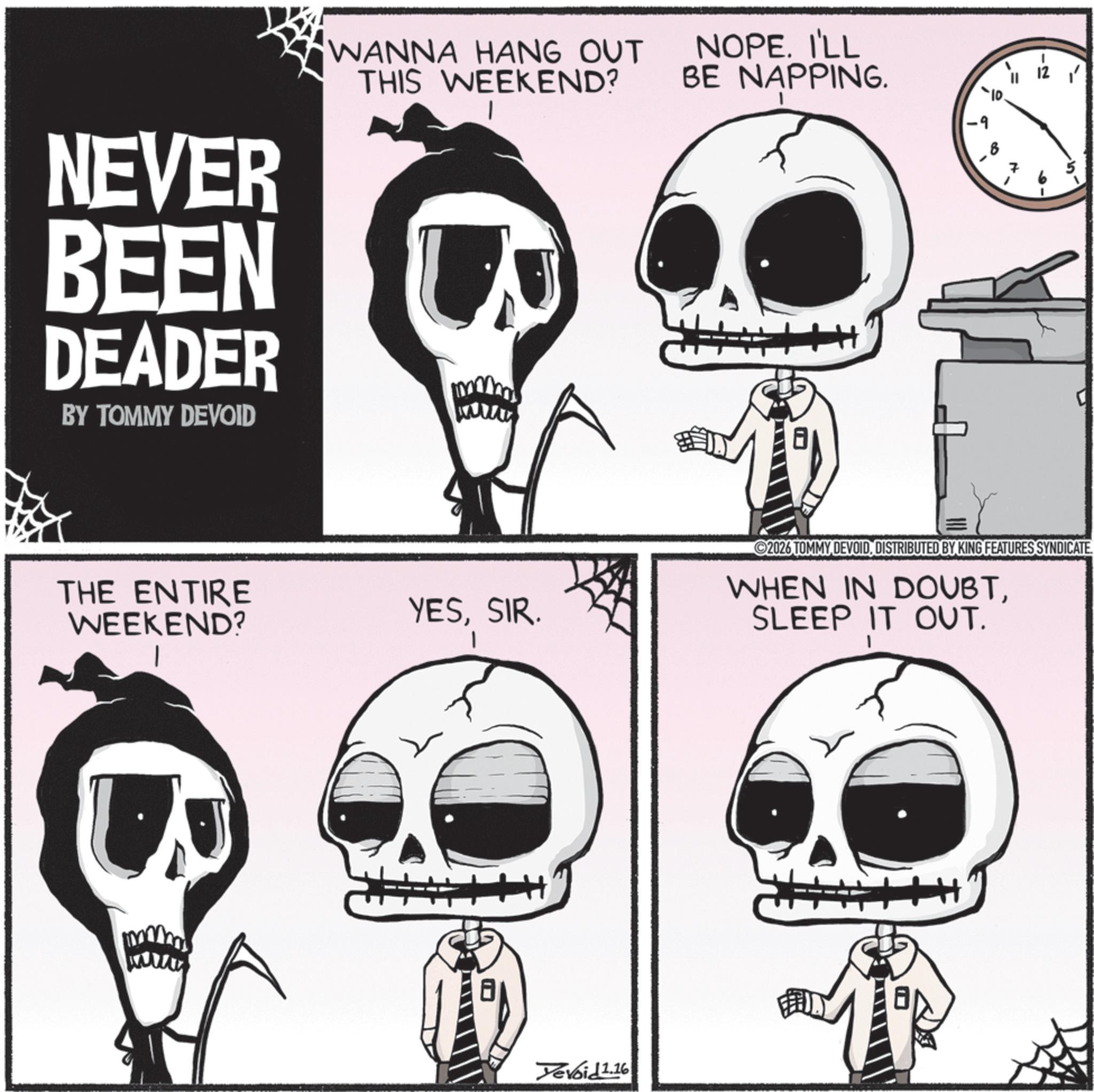 Graphics OCR: NEVER BEEN DEADER BY TOMMY DEVOID WANNA HANG OUT THIS WEEKEND? NOPE. I'LL BE NAPPING. THE ENTIRE WEEKEND? YESSIR. Yevoid 1.16 -9 B 2026 TOMMY DEVOIDDISTRIBUTED BY KING FEATURES SYNDICATE. WHEN IN DOUBTSLEEP IT OUT. NEVER BEEN DEADER BY TOMMY DEVOID WANNA HANG OUT THIS WEEKEND ? NOPE . I'LL BE NAPPING . THE ENTIRE WEEKEND ? YESSIR . Yevoid 1.16 -9 B 2026 TOMMY DEVOIDDISTRIBUTED BY KING FEATURES SYNDICATE . WHEN IN DOUBTSLEEP IT OUT .
