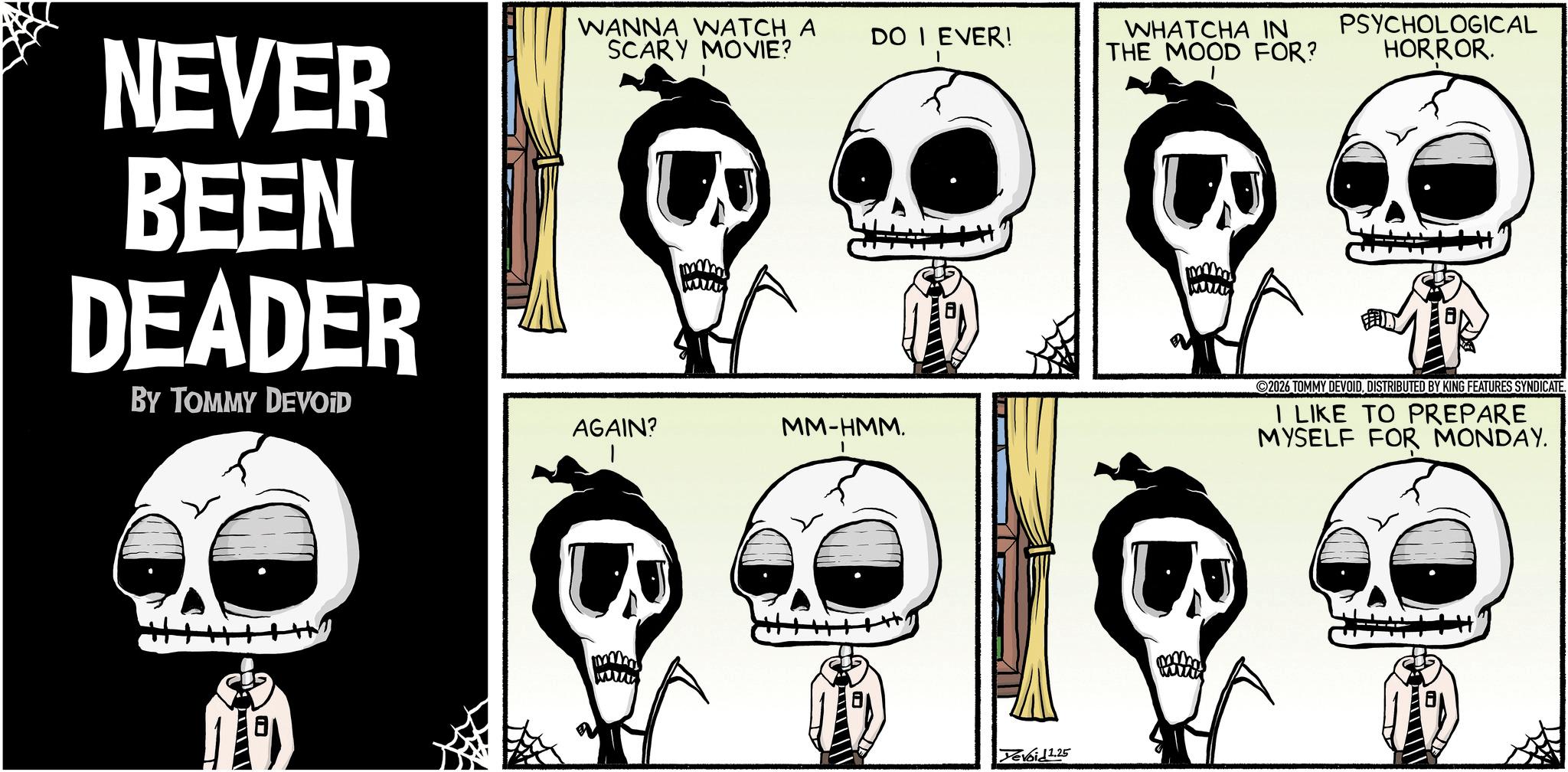 Animated cartoon OCR: NEVER BEEN DEADER BY TOMMY DEVOID WANNA WATCH A SCARY MOVIE? DO I EVER! WHATCHA IN THE MOOD FOR? AGAIN? MM-HMM. Devoid 1.25 PSYCHOLOGICAL HORROR. 2026 TOMMY DEVOIDDISTRIBUTED BY KING FEATURES SYNDICATE. I LIKE TO PREPARE MYSELF FOR MONDAY. NEVER BEEN DEADER BY TOMMY DEVOID WANNA WATCH A SCARY MOVIE ? DO I EVER ! WHATCHA IN THE MOOD FOR ? AGAIN ? MM - HMM . Devoid 1.25 PSYCHOLOGICAL HORROR . 2026 TOMMY DEVOIDDISTRIBUTED BY KING FEATURES SYNDICATE . I LIKE TO PREPARE MYSELF FOR MONDAY .