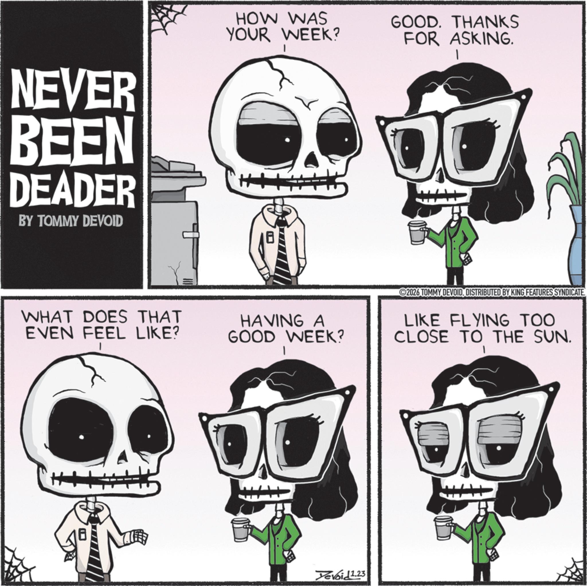 Bone OCR: NEVER BEEN DEADER BY TOMMY DEVOID HOW WAS YOUR WEEK? GOOD. THANKS FOR ASKING. WHAT DOES THAT EVEN FEEL LIKE? HAVING A GOOD WEEK? Yevoid 1.23 2026 TOMMY DEVOIDDISTRIBUTED BY KING FEATURES SYNDICATE LIKE FLYING TOO CLOSE TO THE SUN. NEVER BEEN DEADER BY TOMMY DEVOID HOW WAS YOUR WEEK ? GOOD . THANKS FOR ASKING . WHAT DOES THAT EVEN FEEL LIKE ? HAVING A GOOD WEEK ? Yevoid 1.23 2026 TOMMY DEVOIDDISTRIBUTED BY KING FEATURES SYNDICATE LIKE FLYING TOO CLOSE TO THE SUN .