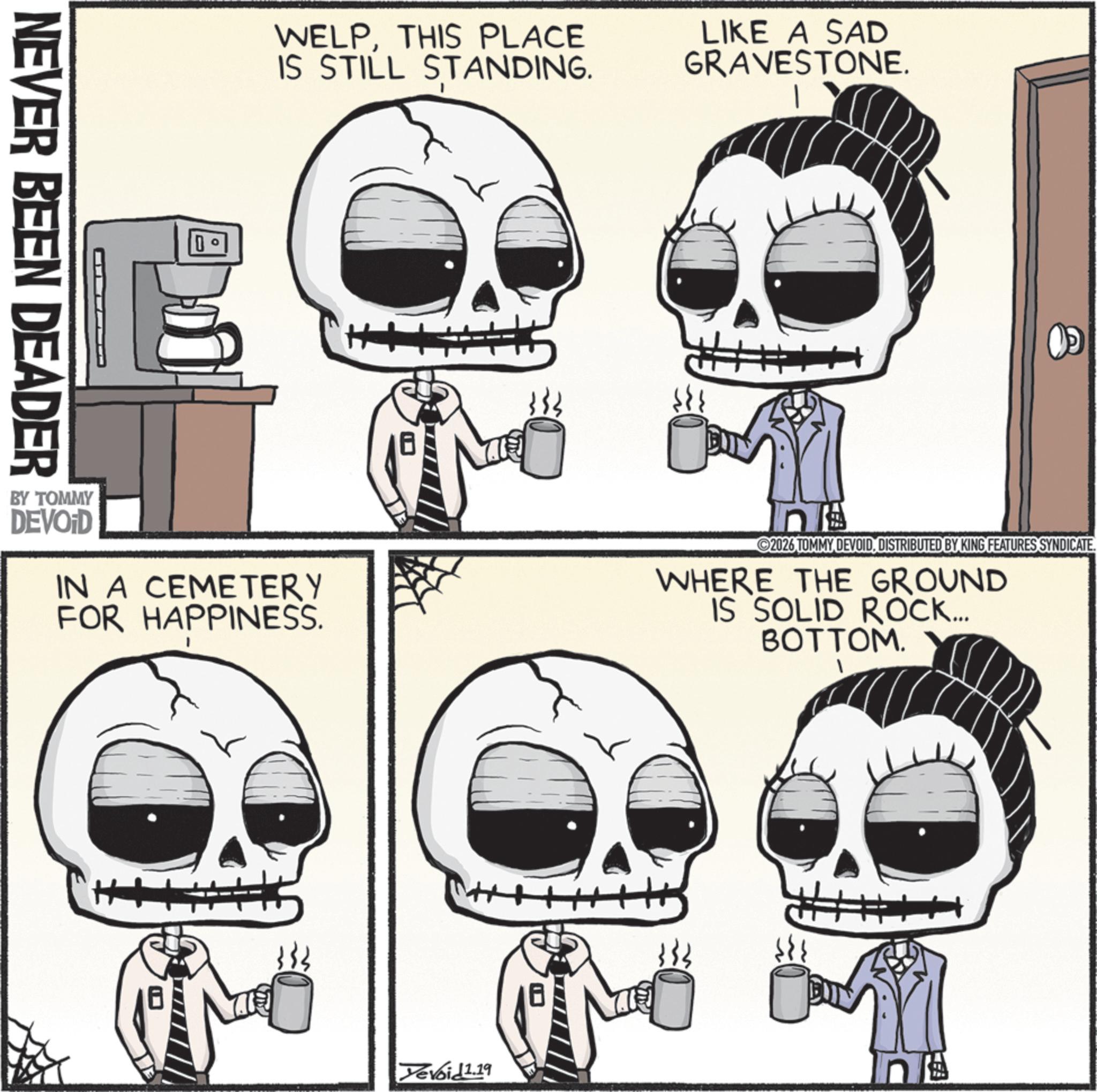 Bone OCR: NEVER BEEN DEADER WELPTHIS PLACE IS STILL STANDING. LIKE A SAD GRAVESTONE. ??? BY TOMMY DEVOID IN A CEMETERY FOR HAPPINESS. 2026 TOMMY DEVOIDDISTRIBUTED BY KING FEATURES SYNDICATE. WHERE THE GROUND IS SOLID ROCK... BOTTOM. Devoid 1.19 # NEVER BEEN DEADER WELPTHIS PLACE IS STILL STANDING . LIKE A SAD GRAVESTONE . ??? BY TOMMY DEVOID IN A CEMETERY FOR HAPPINESS . 2026 TOMMY DEVOIDDISTRIBUTED BY KING FEATURES SYNDICATE . WHERE THE GROUND IS SOLID ROCK ... BOTTOM . Devoid 1.19 #