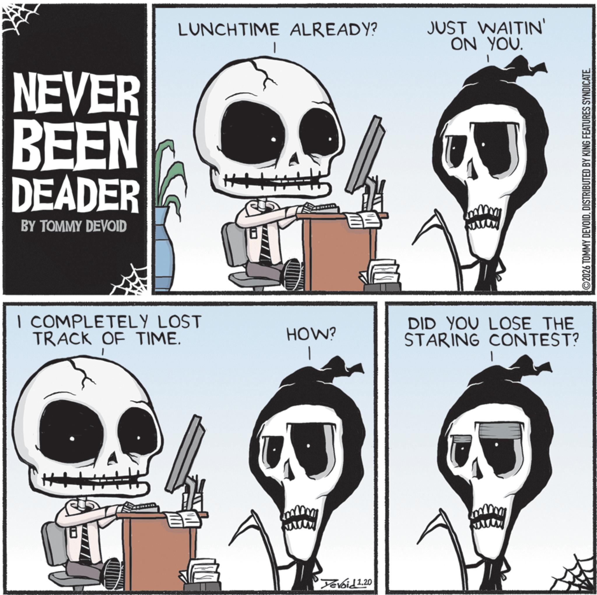 Animated cartoon OCR: NEVER BEEN DEADER BY TOMMY DEVOID LUNCHTIME ALREADY? JUST WAITIN' ON YOU. I COMPLETELY LOST TRACK OF TIME. HOW? ? wwwww Devoid 1.20 DID YOU LOSE THE STARING CONTEST? www 2026 TOMMY DEVOIDDISTRIBUTED BY KING FEATURES SYNDICATE. NEVER BEEN DEADER BY TOMMY DEVOID LUNCHTIME ALREADY ? JUST WAITIN ' ON YOU . I COMPLETELY LOST TRACK OF TIME . HOW ? ? wwwww Devoid 1.20 DID YOU LOSE THE STARING CONTEST ? www 2026 TOMMY DEVOIDDISTRIBUTED BY KING FEATURES SYNDICATE .