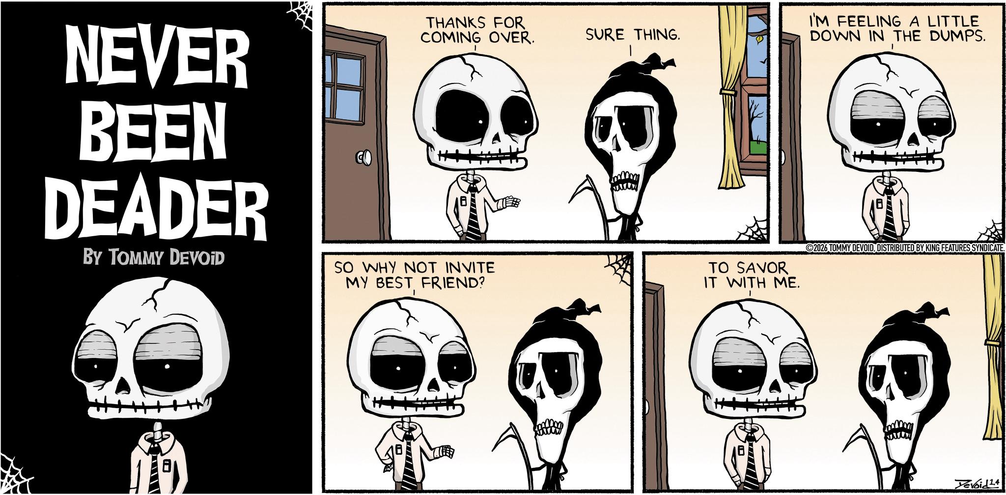 Graphics OCR: NEVER BEEN DEADER BY TOMMY DEVOID THANKS FOR COMING OVER. SO WHY NOT INVITE MY BEST FRIEND? SURE THING. TO SAVOR IT WITH ME. I'M FEELING A LITTLE DOWN IN THE DUMPS. ©2026 TOMMY DEVOIDDISTRIBUTED BY KING FEATURES SYNDICATE. Tevoid14 NEVER BEEN DEADER BY TOMMY DEVOID THANKS FOR COMING OVER . SO WHY NOT INVITE MY BEST FRIEND ? SURE THING . TO SAVOR IT WITH ME . I'M FEELING A LITTLE DOWN IN THE DUMPS . © 2026 TOMMY DEVOIDDISTRIBUTED BY KING FEATURES SYNDICATE . Tevoid14
