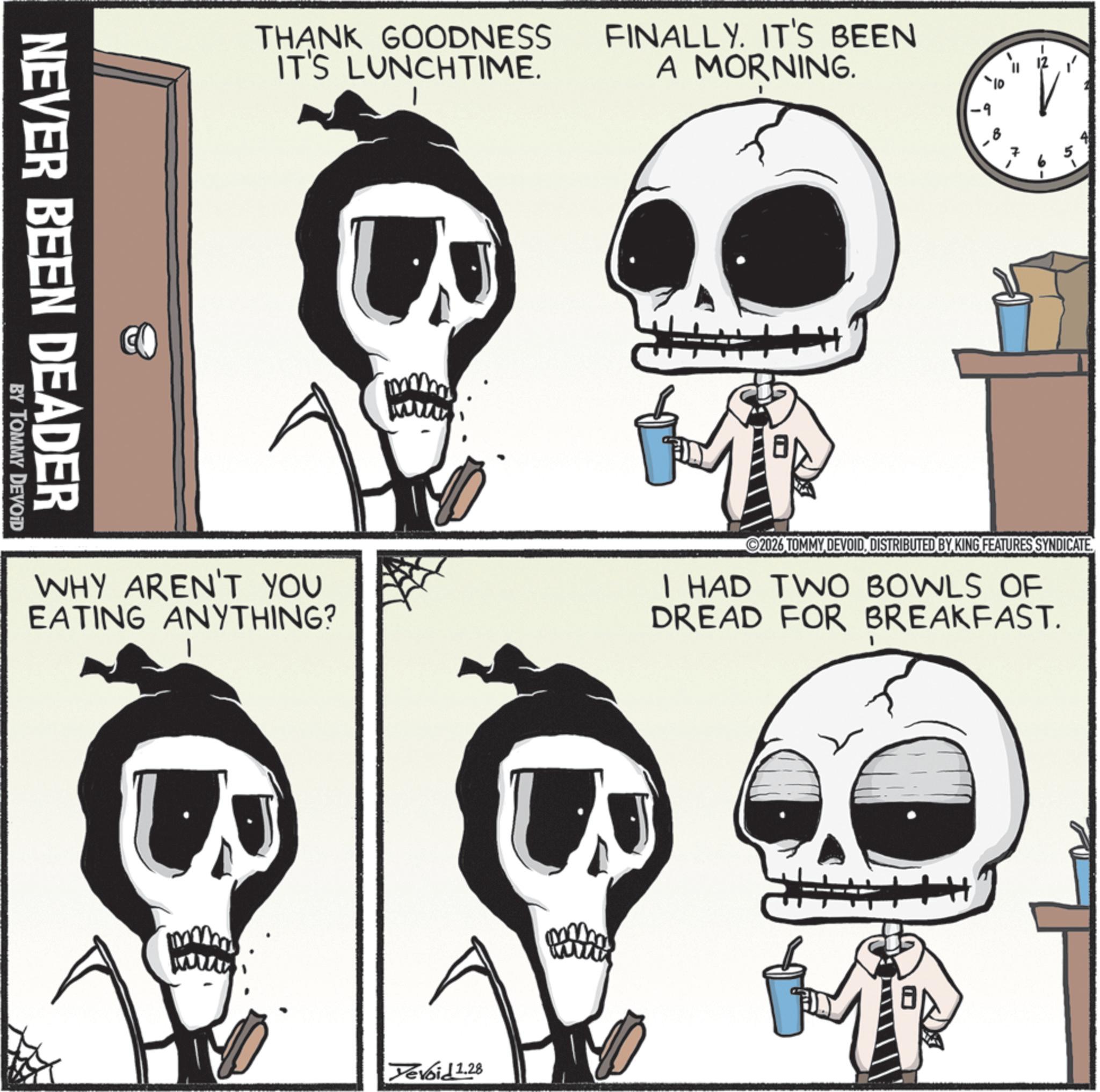 Bone OCR: THANK GOODNESS IT'S LUNCHTIME. FINALLY. IT'S BEEN A MORNING. 7 NEVER BEEN DEADER BY TOMMY DEVOID WHY AREN'T YOU EATING ANYTHING? 2026 TOMMY DEVOIDDISTRIBUTED BY KING FEATURES SYNDICATE. I HAD TWO BOWLS OF DREAD FOR BREAKFAST. Tevoid 1.28 THANK GOODNESS IT'S LUNCHTIME . FINALLY . IT'S BEEN A MORNING . 7 NEVER BEEN DEADER BY TOMMY DEVOID WHY AREN'T YOU EATING ANYTHING ? 2026 TOMMY DEVOIDDISTRIBUTED BY KING FEATURES SYNDICATE . I HAD TWO BOWLS OF DREAD FOR BREAKFAST . Tevoid 1.28