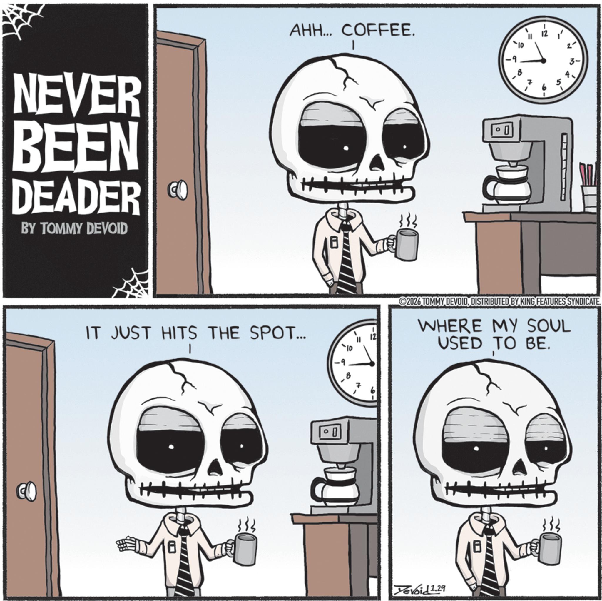 Animated cartoon OCR: NEVER BEEN DEADER CO BY TOMMY DEVOID AHH... COFFEE. IT JUST HITS THE SPOT... | 0 0 2 6 ? 3- in 2026 TOMMY DEVOIDDISTRIBUTED BY KING FEATURES SYNDICATE WHERE MY SOUL USED TO BE. 7 0 Devoid 1.29 NEVER BEEN DEADER CO BY TOMMY DEVOID AHH ... COFFEE . IT JUST HITS THE SPOT ... | 0 0 2 6 ? 3- in 2026 TOMMY DEVOIDDISTRIBUTED BY KING FEATURES SYNDICATE WHERE MY SOUL USED TO BE . 7 0 Devoid 1.29