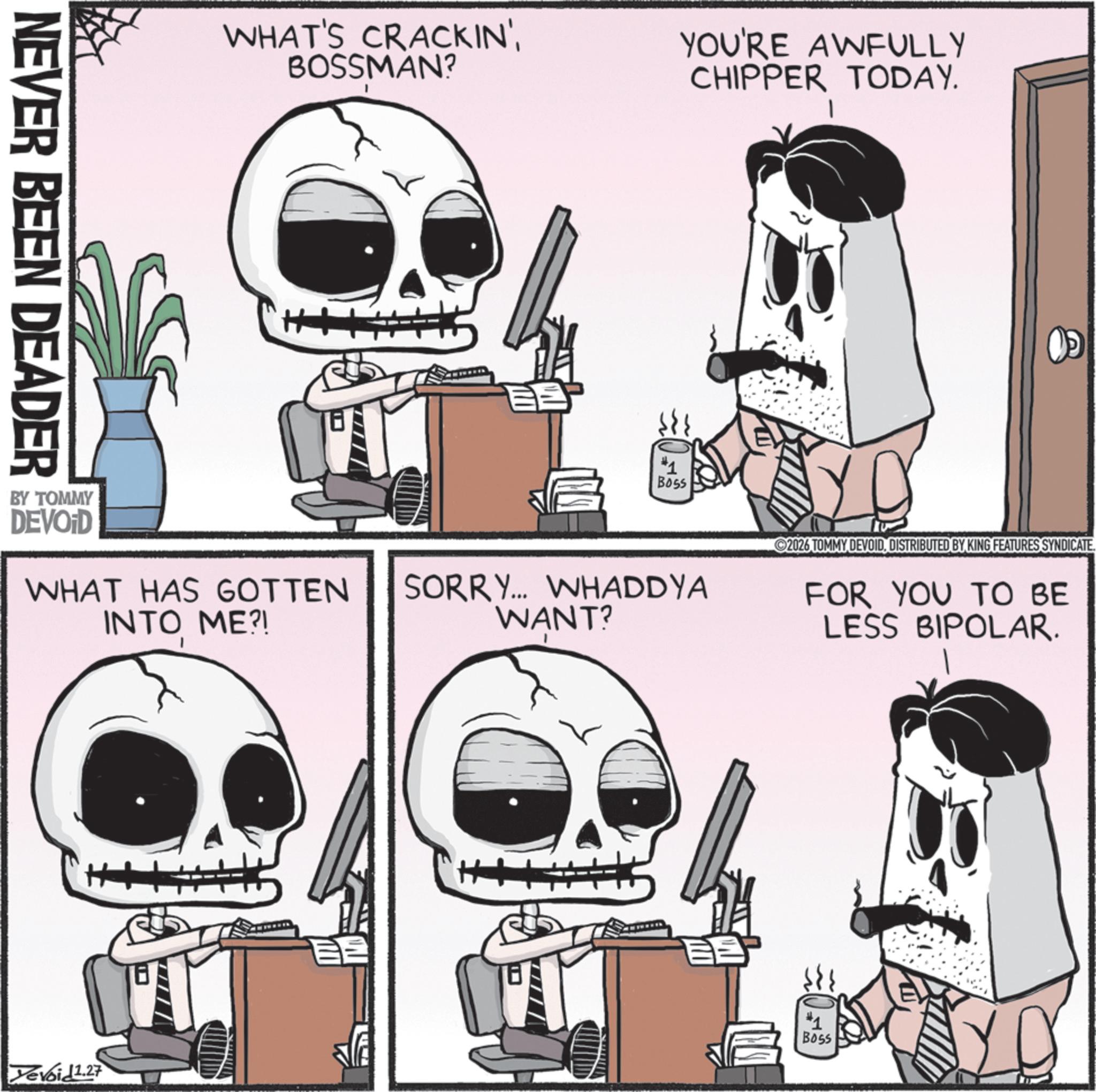 Photo caption OCR: NEVER BEEN DEADER BY TOMMY DEVOD WHAT'S CRACKIN'BOSSMAN? YOU'RE AWFULLY CHIPPER TODAY. WHAT HAS GOTTEN INTO ME?! Yevoid 1.27 Boss SORRY... WHADDYA WANT? H+ 2026 TOMMY DEVOIDDISTRIBUTED BY KING FEATURES SYNDICATE. FOR YOU TO BE LESS BIPOLAR. #1 Boss NEVER BEEN DEADER BY TOMMY DEVOD WHAT'S CRACKIN 'BOSSMAN ? YOU'RE AWFULLY CHIPPER TODAY . WHAT HAS GOTTEN INTO ME ?! Yevoid 1.27 Boss SORRY ... WHADDYA WANT ? H + 2026 TOMMY DEVOIDDISTRIBUTED BY KING FEATURES SYNDICATE . FOR YOU TO BE LESS BIPOLAR . # 1 Boss