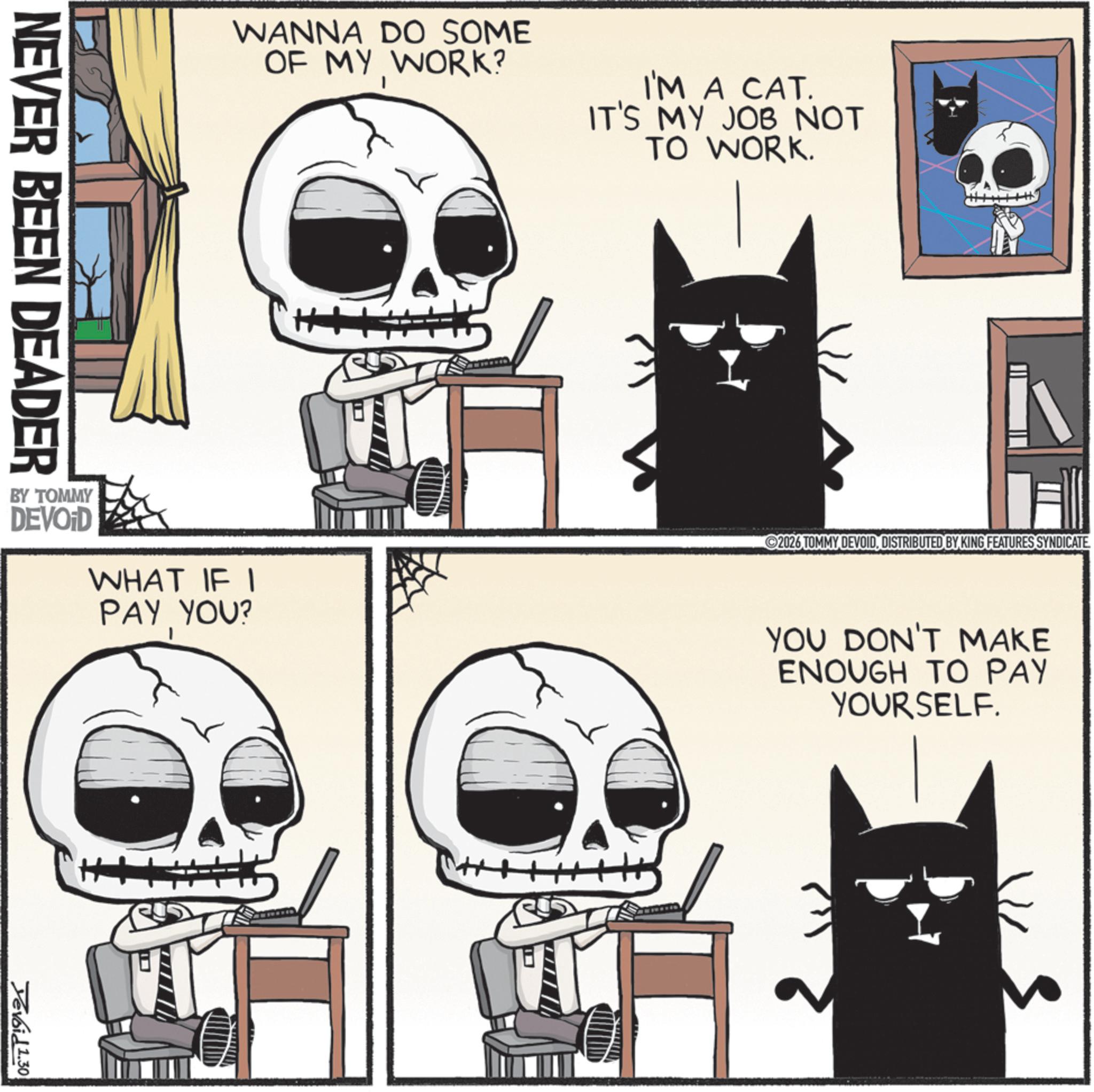 Bone OCR: NEVER BEEN DEADER WANNA DO SOME OF MY WORK? I'M A CAT. IT'S MY JOB NOT TO WORK. BY TOMMY DEVOID WHAT IF I PAY YOU? 2026 TOMMY DEVOIDDISTRIBUTED BY KING FEATURES SYNDICATE. YOU DON'T MAKE ENOUGH TO PAY YOURSELF. H Devoid 1.30 5 NEVER BEEN DEADER WANNA DO SOME OF MY WORK ? I'M A CAT . IT'S MY JOB NOT TO WORK . BY TOMMY DEVOID WHAT IF I PAY YOU ? 2026 TOMMY DEVOIDDISTRIBUTED BY KING FEATURES SYNDICATE . YOU DON'T MAKE ENOUGH TO PAY YOURSELF . H Devoid 1.30 5