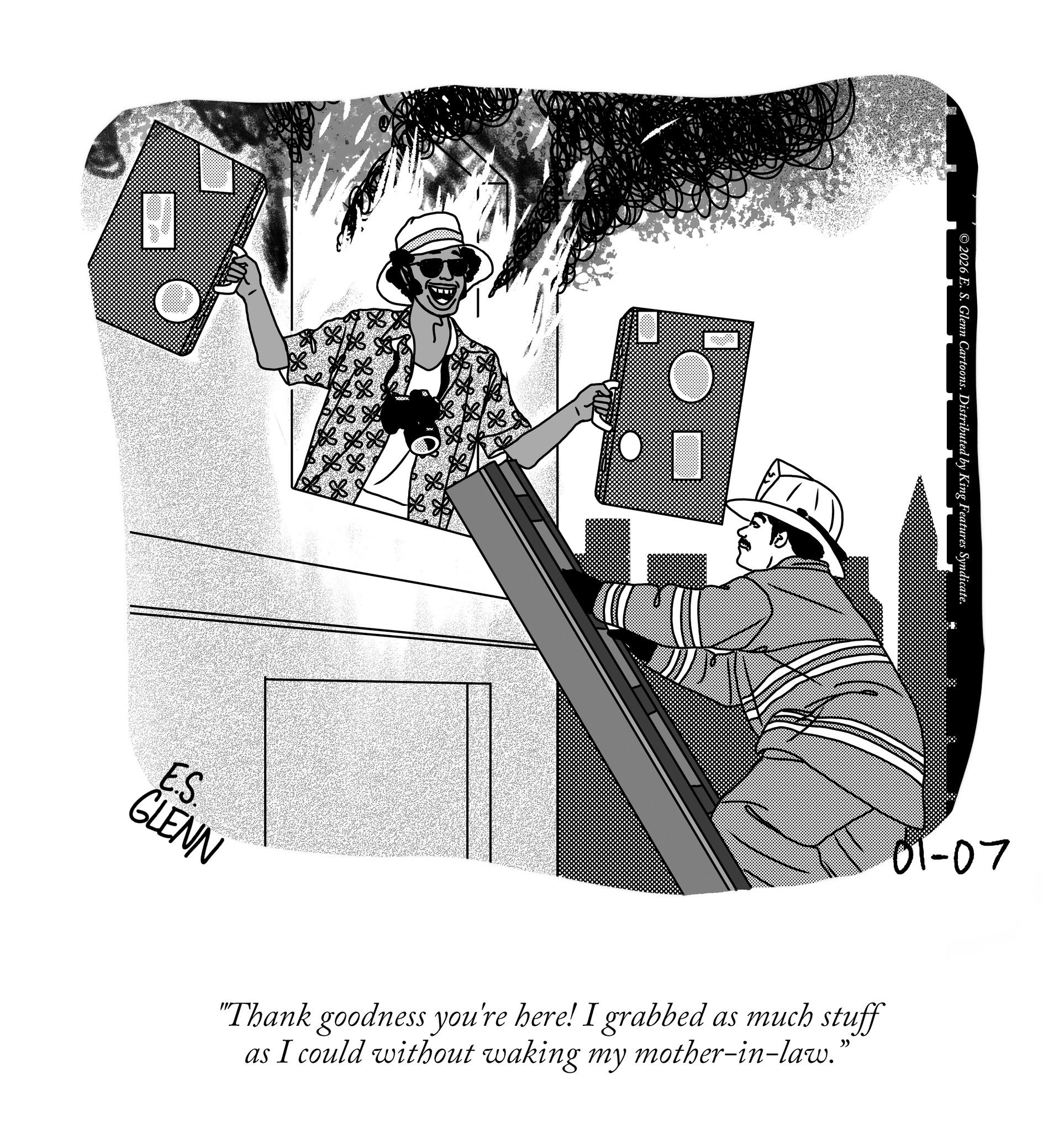 Fiction OCR: ©2026 E. S. Glenn Cartoons. Distributed by King Features Syndicate. 01-07 E.S. GLENN "Thank goodness you're here! I grabbed as much stuff as I could without waking my mother-in-law.” © 2026 E. S. Glenn Cartoons . Distributed by King Features Syndicate . 01-07 E.S. GLENN " Thank goodness you're here ! I grabbed as much stuff as I could without waking my mother - in - law . ”