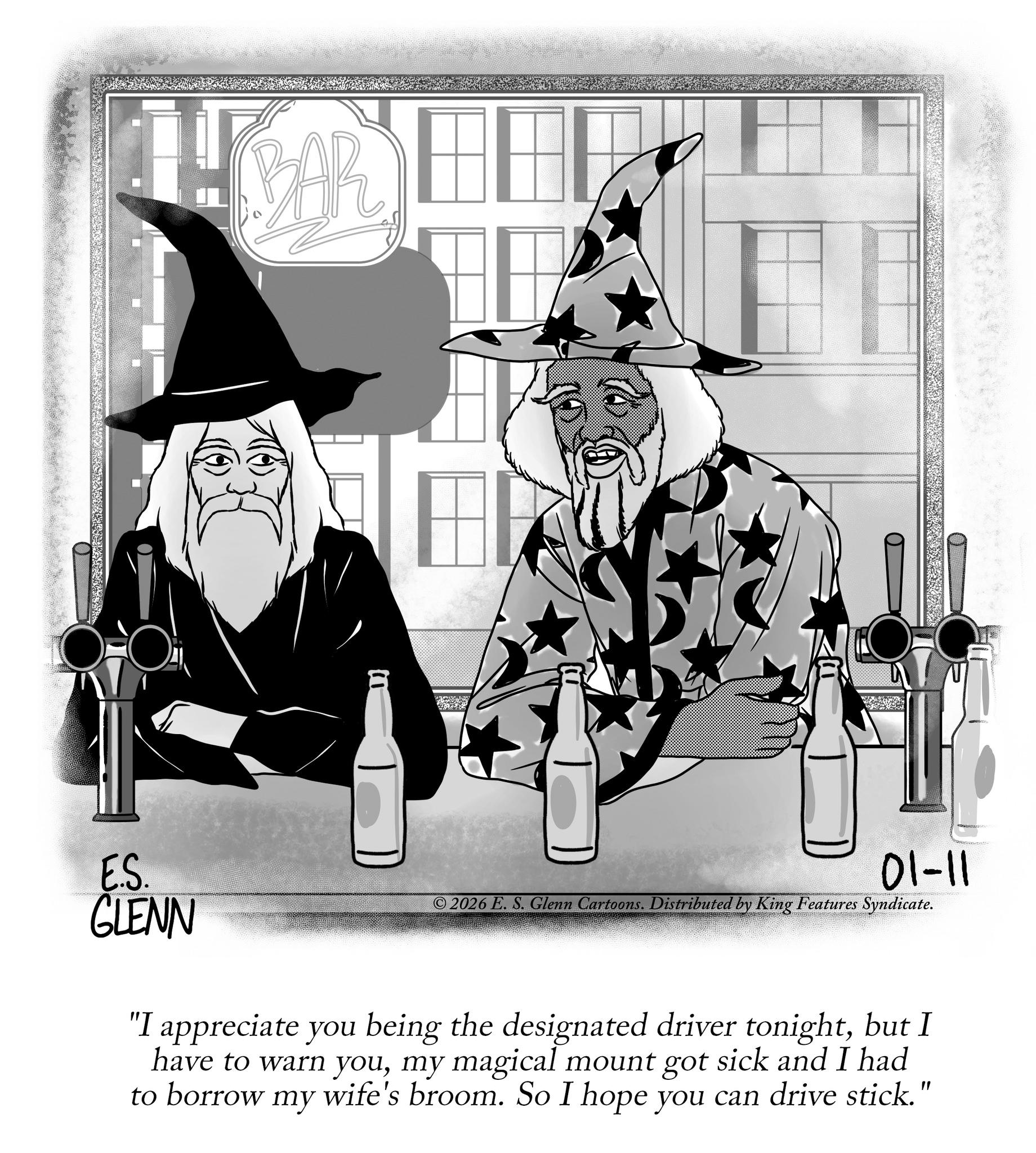 Graphic design OCR: BAR E.S. GLENN 01-11 © 2026 E. S. Glenn Cartoons. Distributed by King Features Syndicate. "I appreciate you being the designated driver tonightbut I have to warn youmy magical mount got sick and I had to borrow my wife's broom. So I hope you can drive stick." BAR E.S. GLENN 01-11 © 2026 E. S. Glenn Cartoons . Distributed by King Features Syndicate . " I appreciate you being the designated driver tonightbut I have to warn youmy magical mount got sick and I had to borrow my wife's broom . So I hope you can drive stick . "