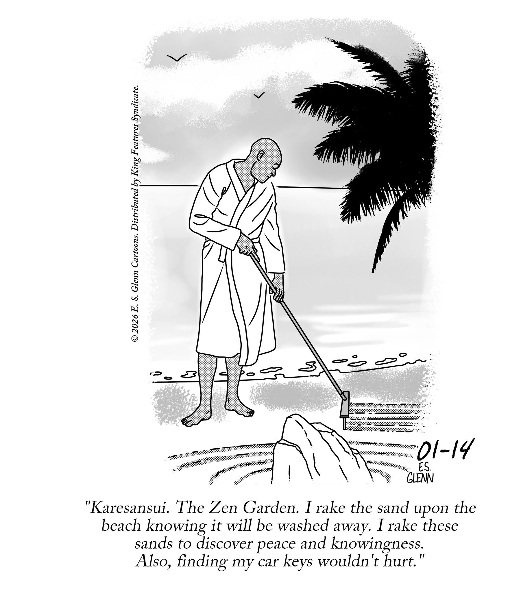 Coloring book OCR: © 2026 E. S. Glenn Cartoons. Distributed by King Features Syndicate. E.S. GLENN "Karesansui. The Zen Garden. I rake the sand upon the beach knowing it will be washed away. I rake these sands to discover peace and knowingness. Alsofinding my car keys wouldn't hurt." 01-14 © 2026 E. S. Glenn Cartoons . Distributed by King Features Syndicate . E.S. GLENN " Karesansui . The Zen Garden . I rake the sand upon the beach knowing it will be washed away . I rake these sands to discover peace and knowingness . Alsofinding my car keys wouldn't hurt . " 01-14