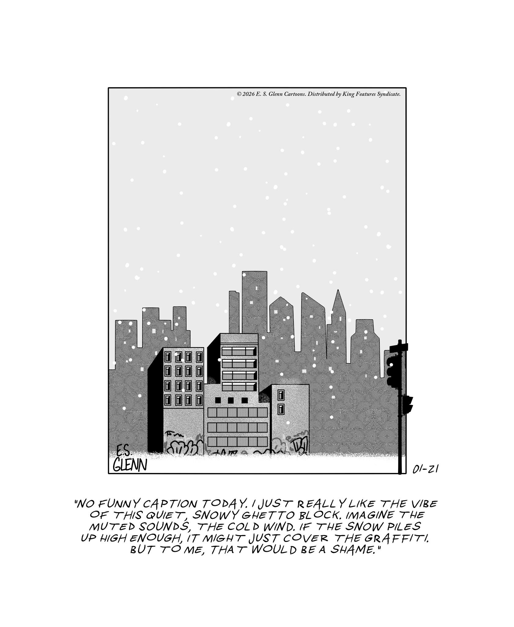 Spire OCR: ©2026 E. S. Glenn Cartoons. Distributed by King Features Syndicate. ES. GLENN 01-21 "NO FUNNY CAPTION TODAY. I JUST REALLY LIKE THE VIBE OF THIS QUIETIMAGINE THE MUTED SOUNDSTHE COLD WIND. IF THE SNOW PILES UP HIGH ENOUGHIT MIGHT JUST COVER THE GRAFFITI. BUT TO METHAT WOULD BE A SHAME." © 2026 E. S. Glenn Cartoons . Distributed by King Features Syndicate . ES . GLENN 01-21 " NO FUNNY CAPTION TODAY . I JUST REALLY LIKE THE VIBE OF THIS QUIETSNOWY GHETTO BLOCKIMAGINE THE MUTED SOUNDSTHE COLD WIND . IF THE SNOW PILES UP HIGH ENOUGHIT MIGHT JUST COVER THE GRAFFITI . BUT TO METHAT WOULD BE A SHAME . "