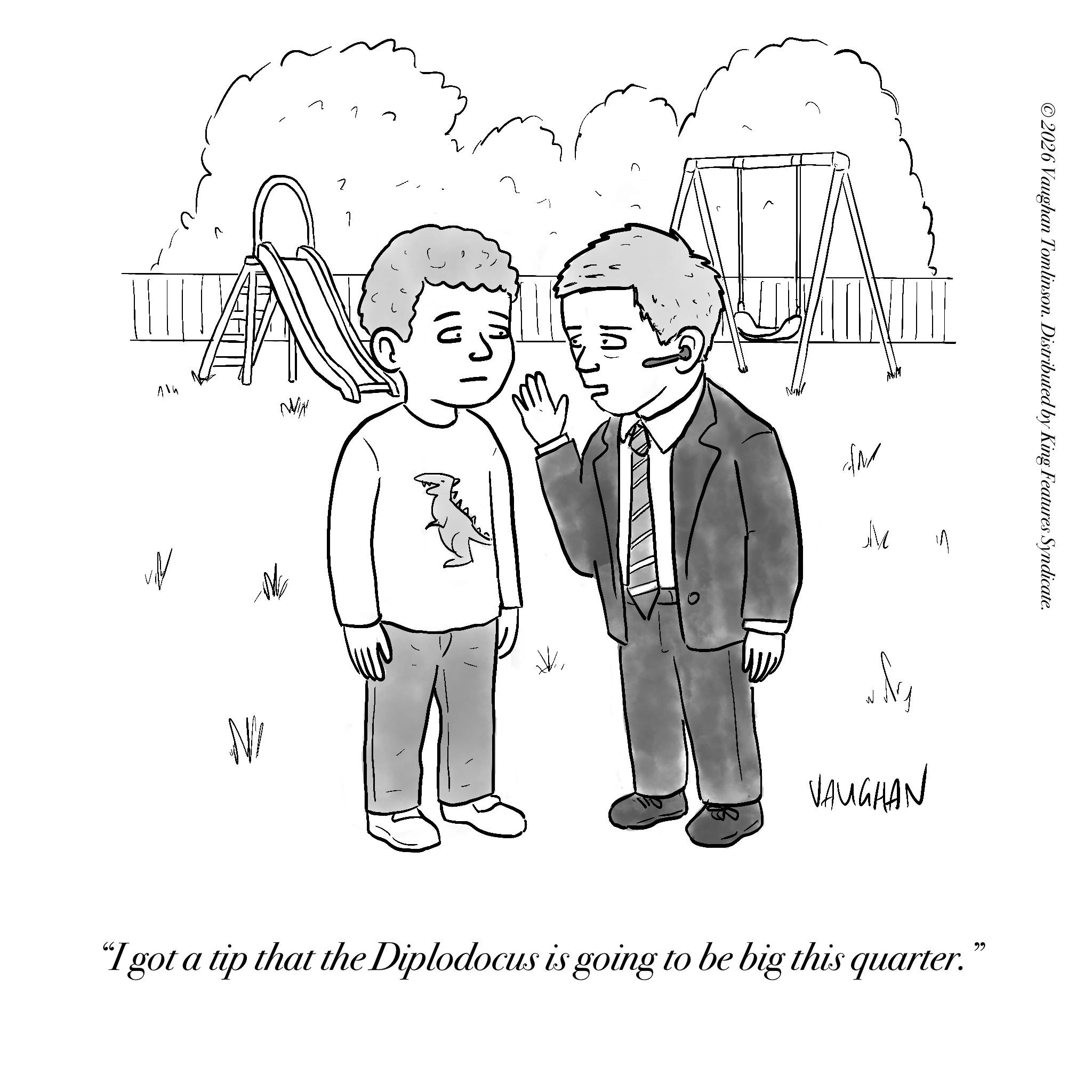 Sketch OCR: 414 WIN N/ 1 (U1 NY M VAUGHAN "I got a tip that the Diplodocus is going to be big this quarter." ?? ©2026 Vaughan Tomlinson. Distributed by King Features Syndicate. 414 WIN N / 1 ( U1 NY M VAUGHAN " I got a tip that the Diplodocus is going to be big this quarter . " ?? © 2026 Vaughan Tomlinson . Distributed by King Features Syndicate .