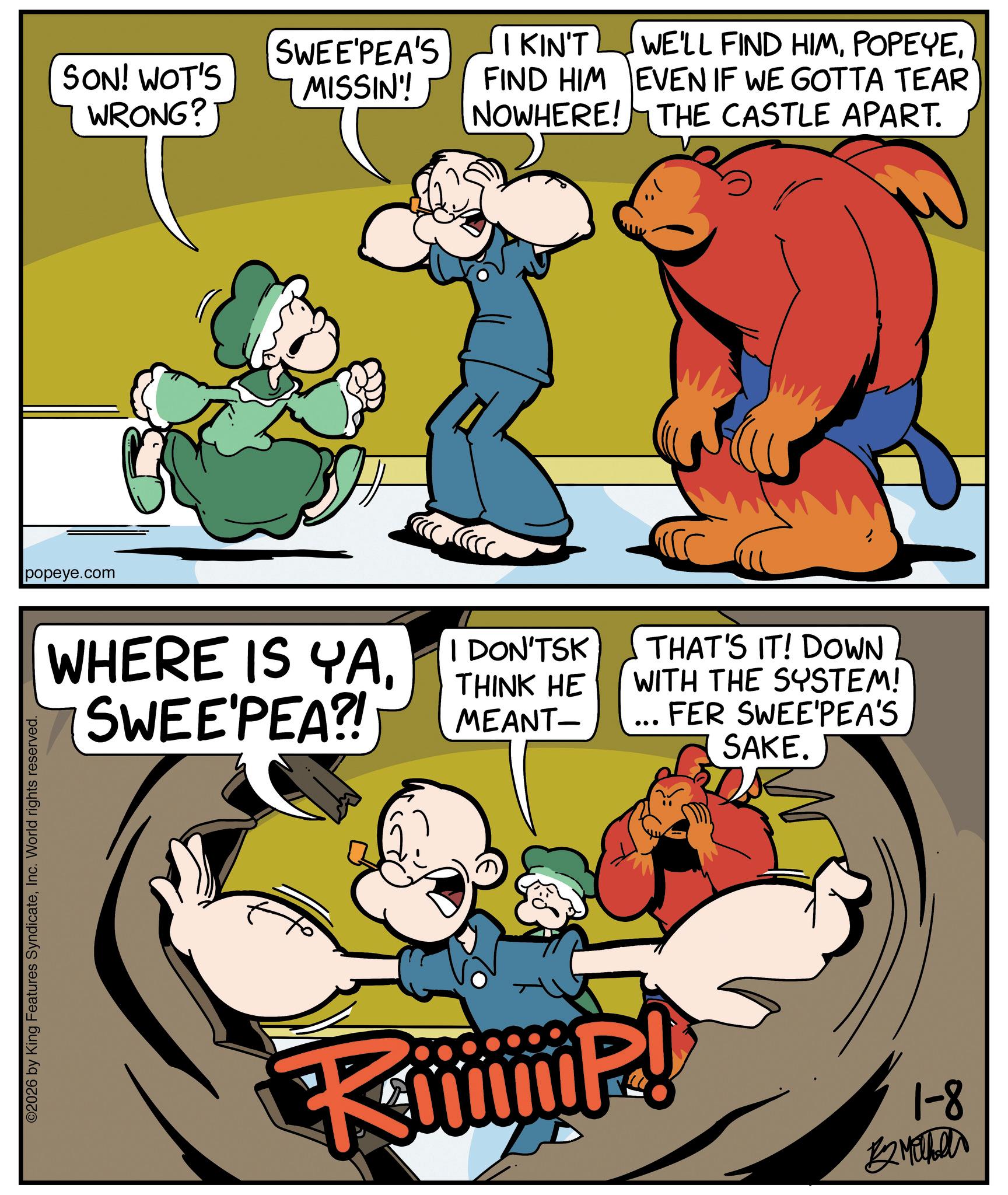 Pleased OCR: ©2026 by King Features SyndicateInc. World rights reserved. popeye.com SON! WOT'S WRONG? SWEE'PEA'S MISSIN'! I KIN'T FIND HIM NOWHERE! WHERE IS YAI DON'TSK SWEE'PEA?! THINK HE MEANT- WE'LL FIND HIMEVEN IF WE GOTTA TEAR THE CASTLE APART. THAT'S IT! DOWN WITH THE SYSTEM! FER SWEE'PEA'S SAKE. iP! 1-8 ??????? © 2026 by King Features SyndicateInc. World rights reserved . popeye.com SON ! WOT'S WRONG ? SWEE'PEA'S MISSIN ' ! I KIN'T FIND HIM NOWHERE ! WHERE IS YAI DON'TSK SWEE'PEA ?! THINK HE MEANT- WE'LL FIND HIMEVEN IF WE GOTTA TEAR THE CASTLE APART . THAT'S IT ! DOWN WITH THE SYSTEM ! FER SWEE'PEA'S SAKE . iP ! 1-8 ???????