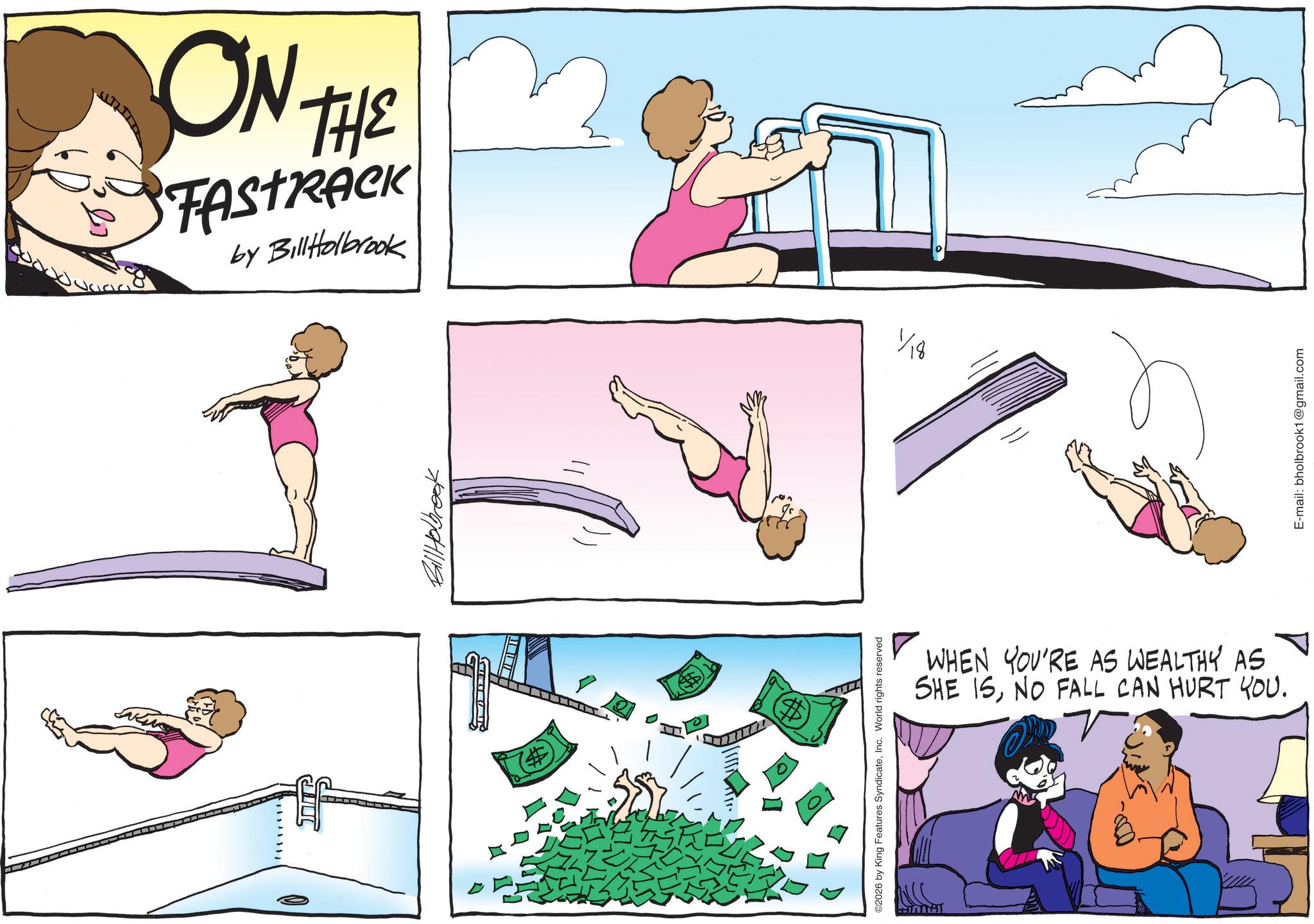 Animated cartoon OCR: ON THE FASTRACK by BillHolbrook (# Bill Holbrook ©2026 by King Features SyndicateInc. World rights reserved 1/18 WHEN YOU'RE AS WEALTHY AS SHE ISNO FALL CAN HURT YOU. E-mail: bholbrook1@gmail.com ON THE FASTRACK by BillHolbrook ( # Bill Holbrook © 2026 by King Features SyndicateInc. World rights reserved 1/18 WHEN YOU'RE AS WEALTHY AS SHE ISNO FALL CAN HURT YOU . E - mail : bholbrook1@gmail.com