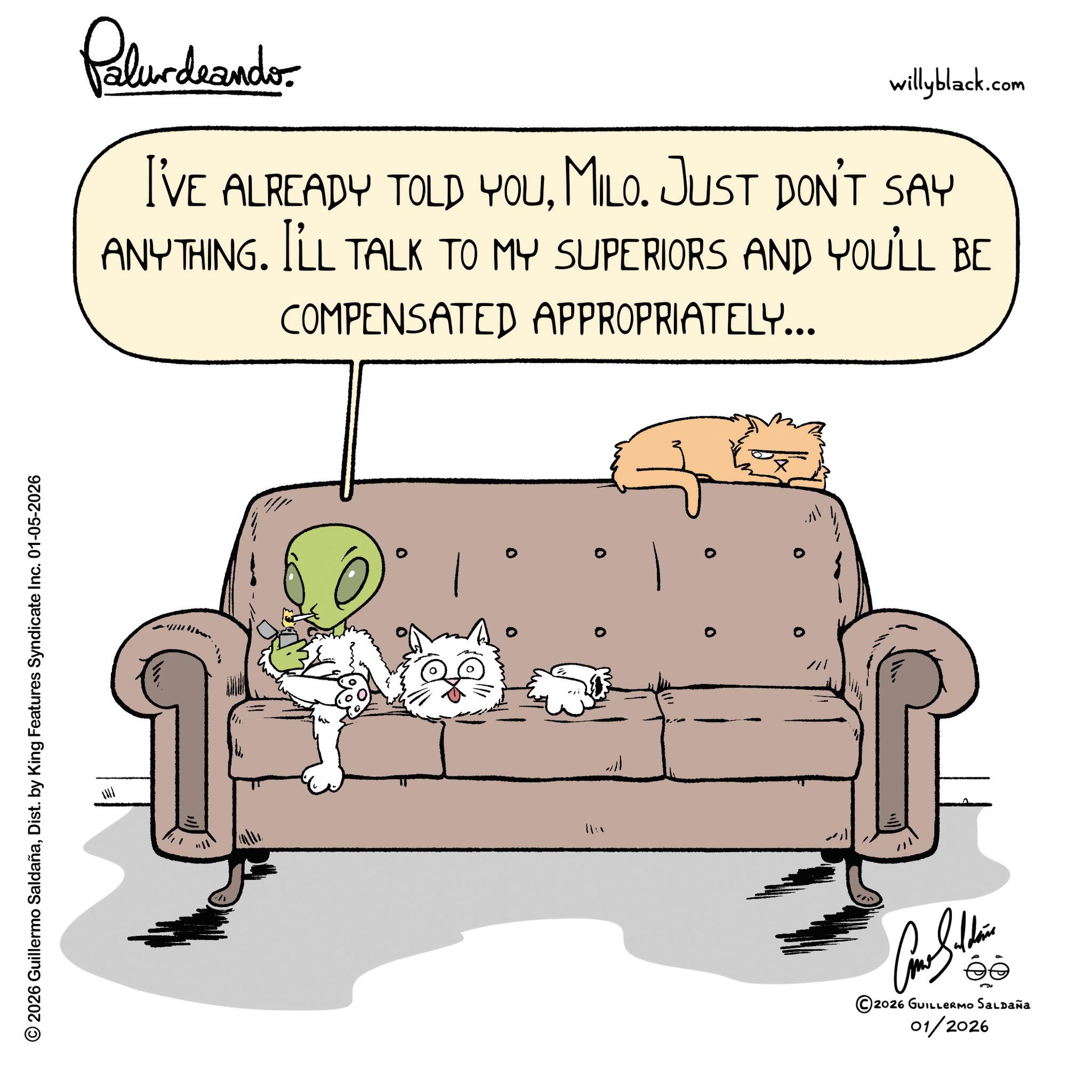Paw OCR: © 2026 Guillermo SaldañaDist. by King Features Syndicate Inc. 01-05-2026 Palurdeando willyblack.com I'VE ALREADY TOLD YOUMILO. JUST DON'T SAY ANYTHING. I'LL TALK TO MY SUPERIORS AND YOU'LL BE COMPENSATED APPROPRIATELY... w ??? ?????? ©2026 GUILLERMO SALDAÑA 01/2026 © 2026 Guillermo SaldañaDist . by King Features Syndicate Inc. 01-05-2026 Palurdeando willyblack.com I'VE ALREADY TOLD YOUMILO . JUST DON'T SAY ANYTHING . I'LL TALK TO MY SUPERIORS AND YOU'LL BE COMPENSATED APPROPRIATELY ... w ??? ?????? © 2026 GUILLERMO SALDAÑA 01/2026