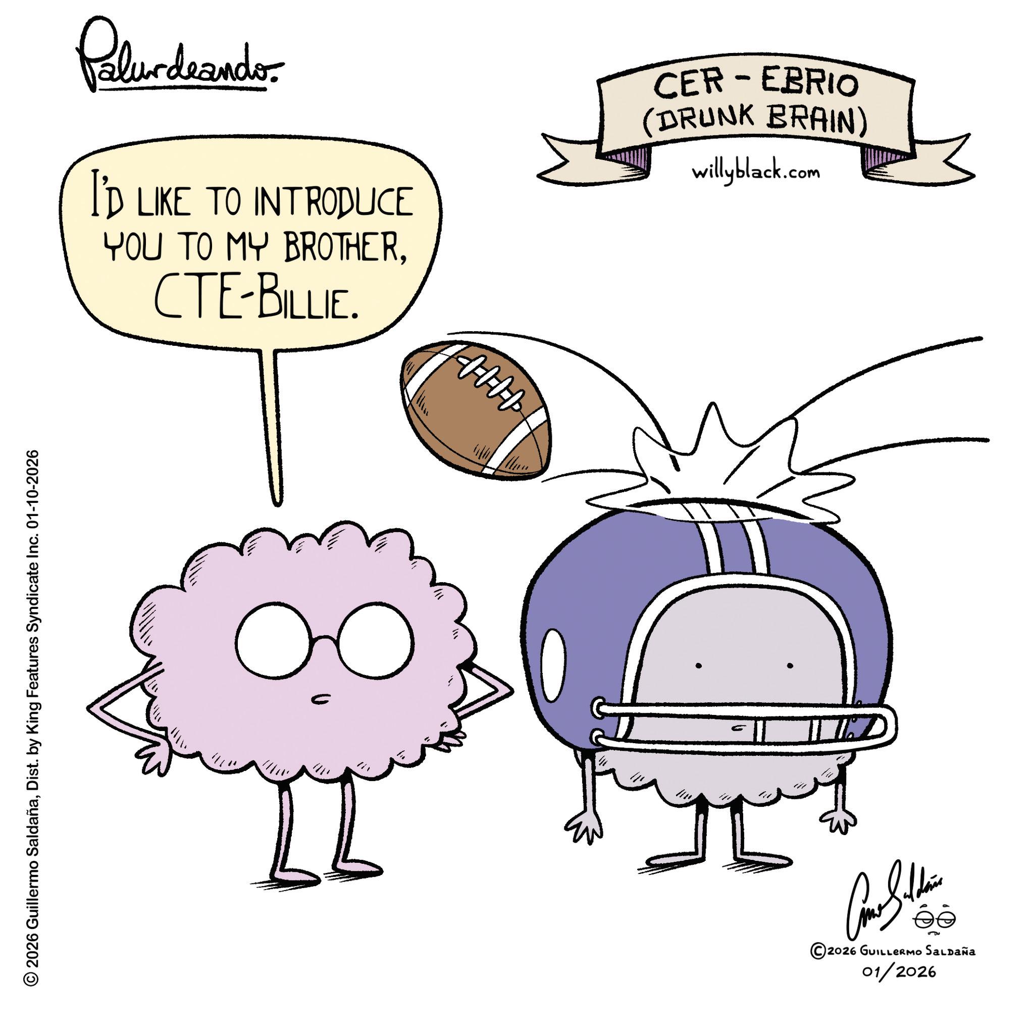 Graphic design OCR: © 2026 Guillermo SaldañaDist. by King Features Syndicate Inc. 01-10-2026 Palurdeando. I'D LIKE TO INTRODUCE YOU TO MY BROTHERCTE-BILLIE. CEREBRIO (DRUNK BRAIN) willyblack.com ?? HHHH ©2026 GUILLERMO SALDAÑA 01/2026 © 2026 Guillermo SaldañaDist . by King Features Syndicate Inc. 01-10-2026 Palurdeando . I'D LIKE TO INTRODUCE YOU TO MY BROTHERCTE - BILLIE . CEREBRIO ( DRUNK BRAIN ) willyblack.com ?? HHHH © 2026 GUILLERMO SALDAÑA 01/2026
