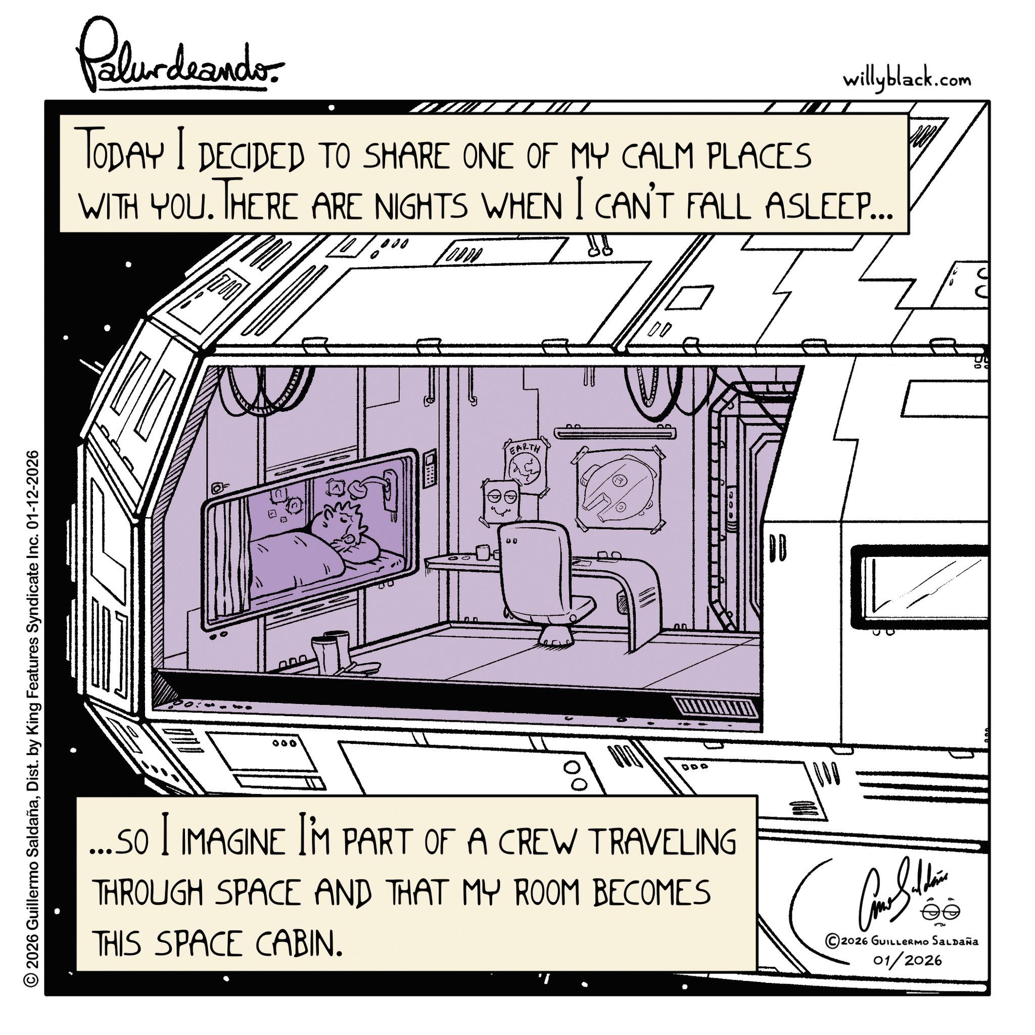 Plan OCR: © 2026 Guillermo SaldañaDist. by King Features Syndicate Inc. 01-12-2026 Palur deando willyblack.com TODAY I DECIDED TO SHARE ONE OF MY CALM PLACES WITH YOU. THERE ARE NIGHTS WHEN I CAN'T FALL ASLEEP... 10000 000 nar 00 EARTH DDO 00 ...SO I IMAGINE I'M PART OF A CREW TRAVELING THROUGH SPACE AND THAT MY ROOM BECOMES THIS SPACE CABIN. éé ©2026 GUILLERMO SALDAÑA 01/2026 © 2026 Guillermo SaldañaDist . by King Features Syndicate Inc. 01-12-2026 Palur deando willyblack.com TODAY I DECIDED TO SHARE ONE OF MY CALM PLACES WITH YOU . THERE ARE NIGHTS WHEN I CAN'T FALL ASLEEP ... 10000 000 nar 00 EARTH DDO 00 ... SO I IMAGINE I'M PART OF A CREW TRAVELING THROUGH SPACE AND THAT MY ROOM BECOMES THIS SPACE CABIN . éé © 2026 GUILLERMO SALDAÑA 01/2026