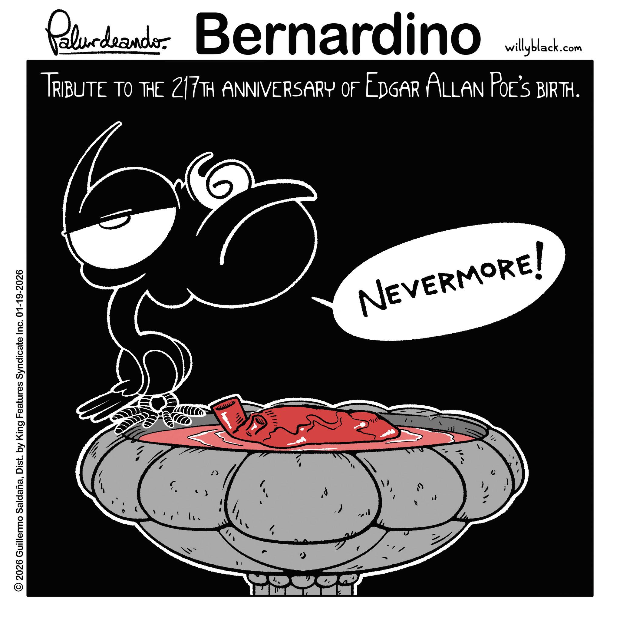 Fiction OCR: © 2026 Guillermo SaldañaDist. by King Features Syndicate Inc. 01-19-2026 " > 1 Palurdeando Bernardino willyblack.com TRIBUTE TO THE 217TH ANNIVERSARY OF EDGAR ALLAN POE'S BIRTH. NEVERMORE! © 2026 Guillermo SaldañaDist . by King Features Syndicate Inc. 01-19-2026 " > 1 Palurdeando Bernardino willyblack.com TRIBUTE TO THE 217TH ANNIVERSARY OF EDGAR ALLAN POE'S BIRTH . NEVERMORE !