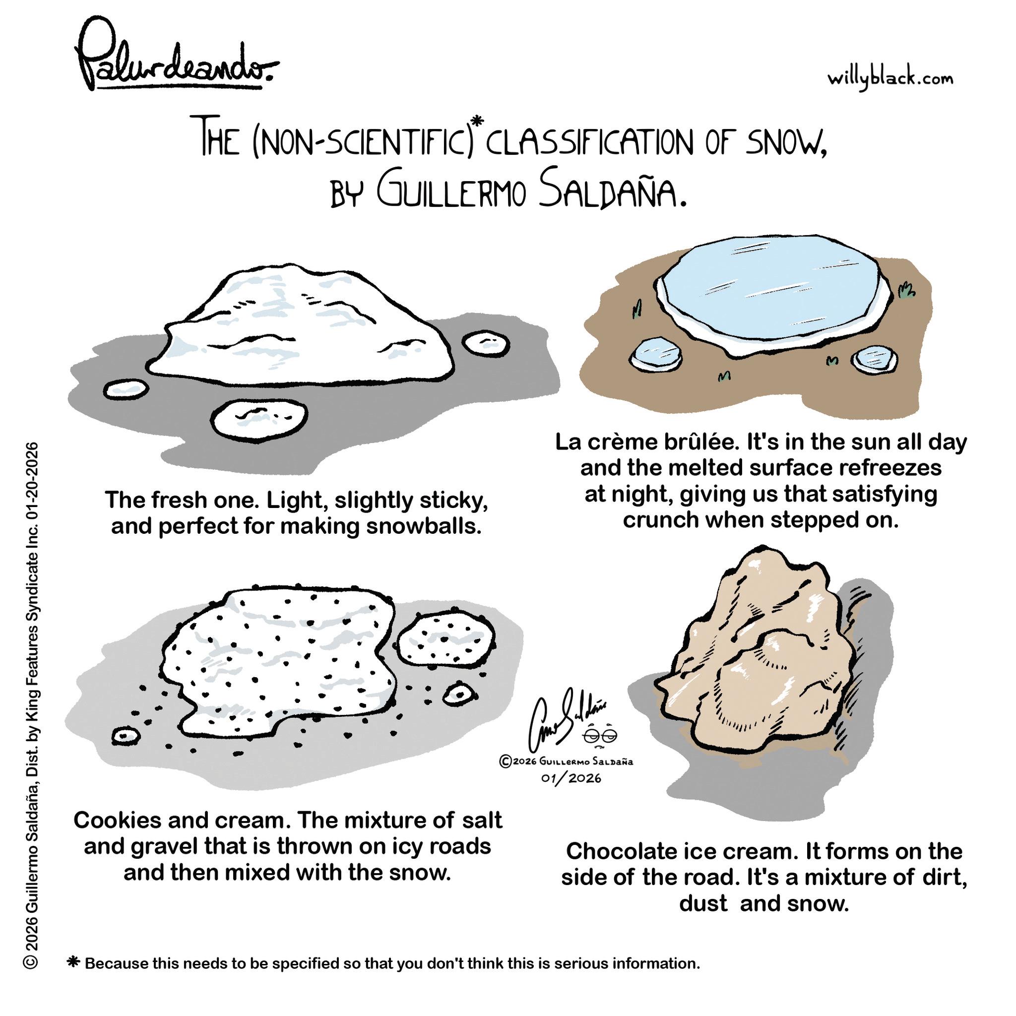 Diagram OCR: © 2026 Guillermo SaldañaDist. by King Features Syndicate Inc. 01-20-2026 Palurdeando THE (NON-SCIENTIFIC) CLASSIFICATION OF SNOWBY GUILLERMO SALDAÑA. M willyblack.com The fresh one. Lightand perfect for making snowballs. La crème brûlée. It's in the sun all day and the melted surface refreezes at nightgiving us that satisfying crunch when stepped on. ??????? © 2026 GUILLERMO SALDAÑA 01/2026 Cookies and cream. The mixture of salt and gravel that is thrown on icy roads and then mixed with the snow. Chocolate ice cream. It forms on the side of the road. It's a mixture of dirtdust and snow. * Because this needs to be specified so that you don't think this is serious information. © 2026 Guillermo SaldañaDist . by King Features Syndicate Inc. 01-20-2026 Palurdeando THE ( NON - SCIENTIFIC ) CLASSIFICATION OF SNOWBY GUILLERMO SALDAÑA . M willyblack.com The fresh one . Lightslightly stickyand perfect for making snowballs . La crème brûlée . It's in the sun all day and the melted surface refreezes at nightgiving us that satisfying crunch when stepped on . ??????? © 2026 GUILLERMO SALDAÑA 01/2026 Cookies and cream . The mixture of salt and gravel that is thrown on icy roads and then mixed with the snow . Chocolate ice cream . It forms on the side of the road . It's a mixture of dirtdust and snow . * Because this needs to be specified so that you don't think this is serious information .