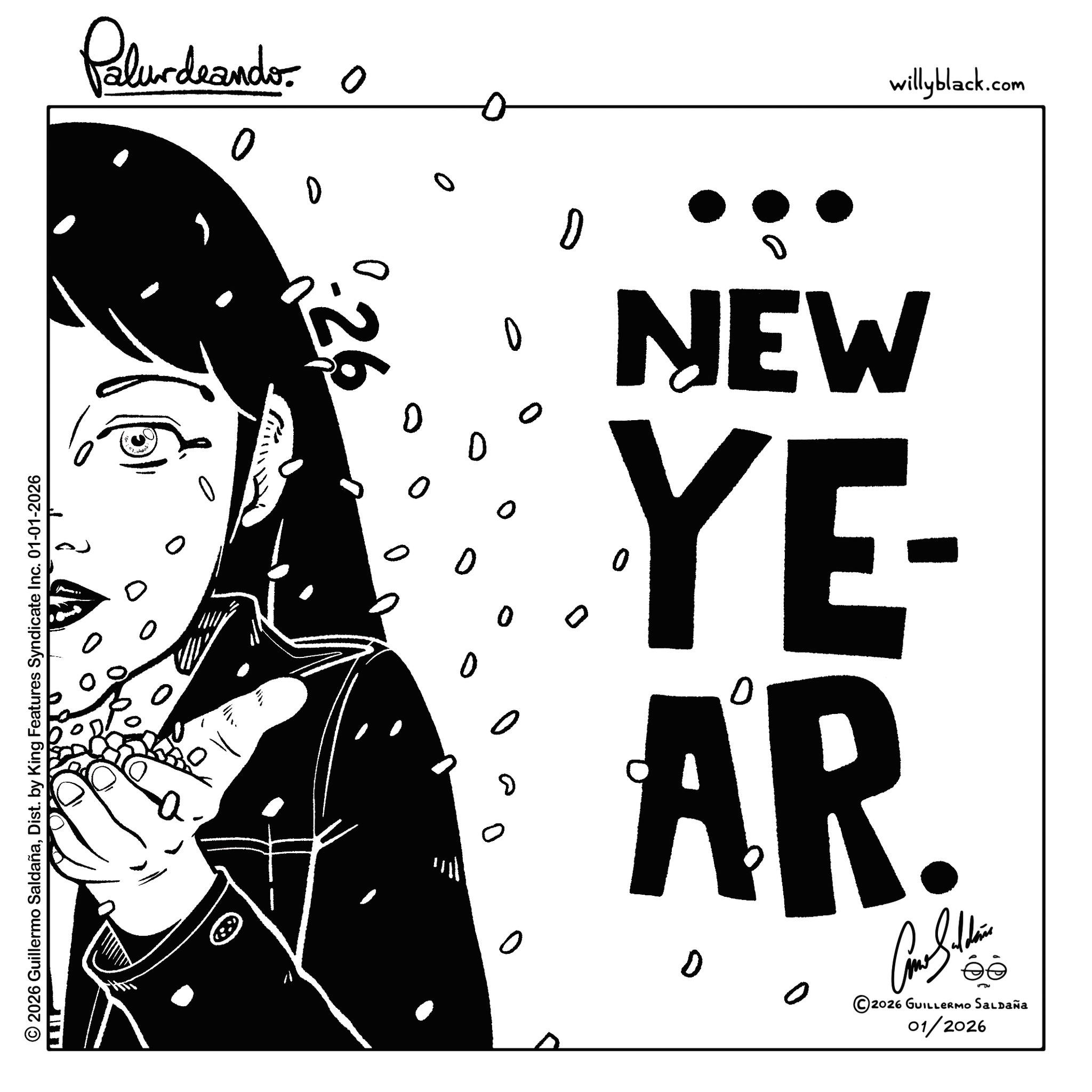 Graphic design OCR: Palurdeando © 2026 Guillermo SaldañaDist. by King Features Syndicate Inc. 01-01-2026 LEIL 0 0 ? ? 26 0 willyblack.com 0 0 o 0 0 0 ? D NEW YE- AR. 2026 GUILLERMO SALDAÑa 01/2026 Palurdeando © 2026 Guillermo SaldañaDist . by King Features Syndicate Inc. 01-01-2026 LEIL 0 0 ? ? 26 0 willyblack.com 0 0 o 0 0 0 ? D NEW YE- AR . 2026 GUILLERMO SALDAÑa 01/2026