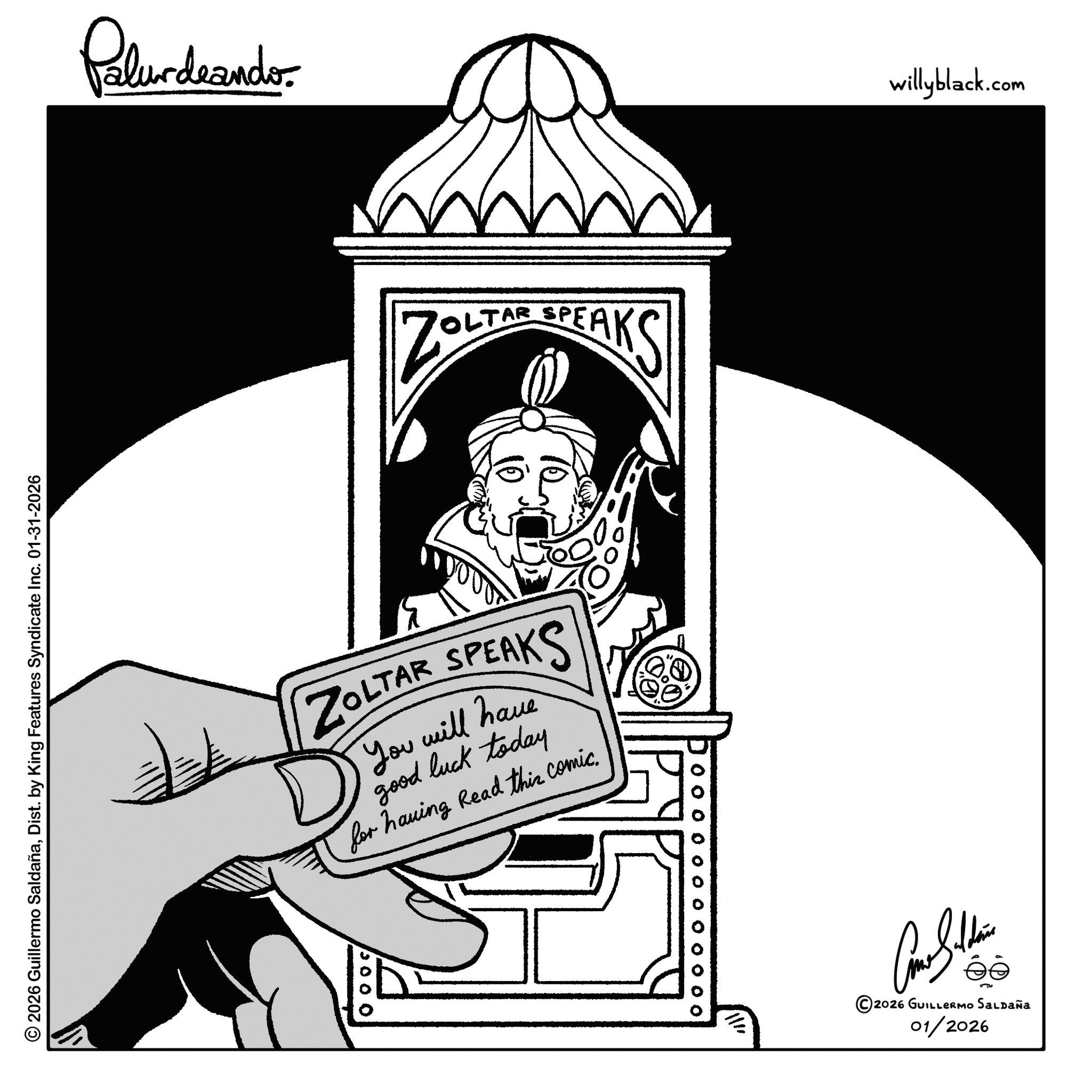 Clip art OCR: Palurdeando 2026 Guillermo SaldañaDist. by King Features Syndicate Inc. 01-31-2026 ZOLT TAR SPEAKS ZOLTAR SPEAKS You will have good luck today for having Read this comic. 10000 ¦ O O O O O O O O 0 0 0 0 willyblack.com ©2026 GUILLERMO SALDAÑa 01/2026 Palurdeando 2026 Guillermo SaldañaDist . by King Features Syndicate Inc. 01-31-2026 ZOLT TAR SPEAKS ZOLTAR SPEAKS You will have good luck today for having Read this comic . 10000 ¦ O O O O O O O O 0 0 0 0 willyblack.com © 2026 GUILLERMO SALDAÑa 01/2026