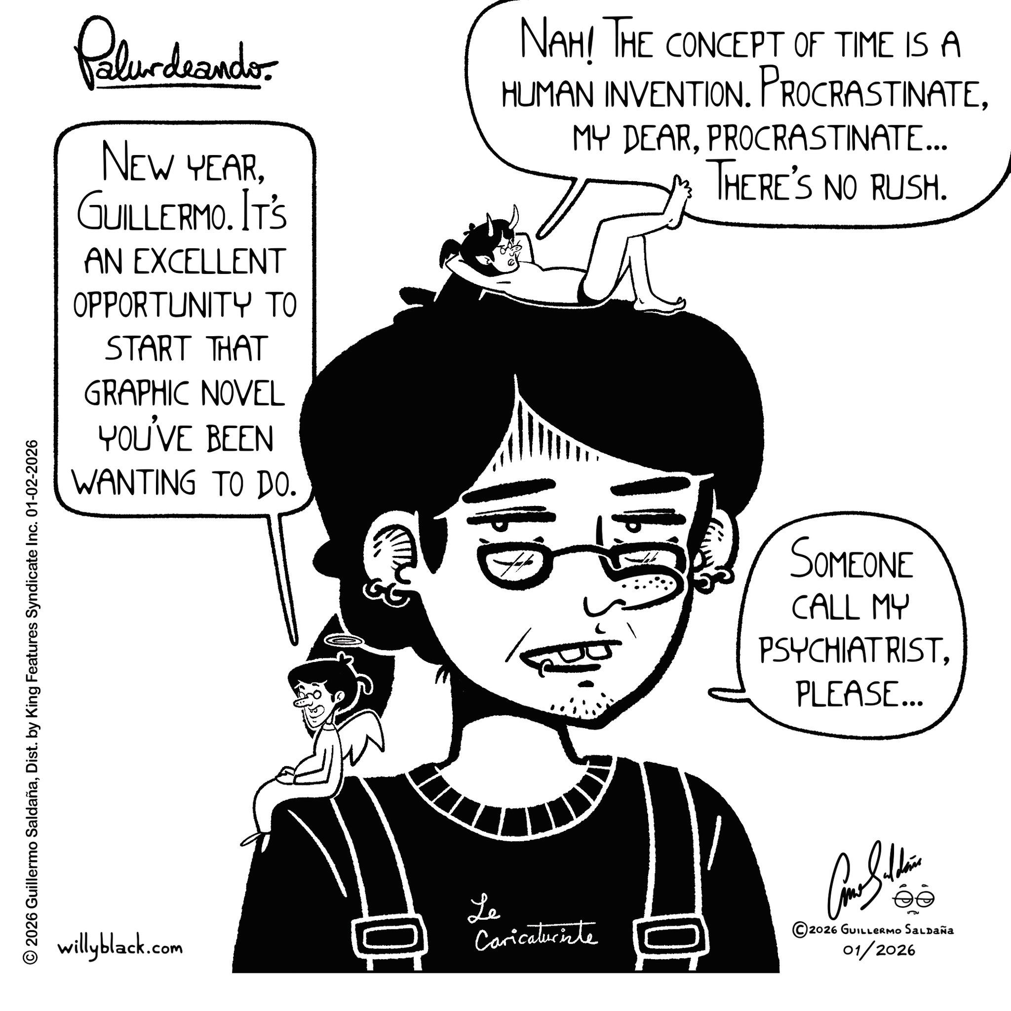 Sketch OCR: © 2026 Guillermo SaldañaDist. by King Features Syndicate Inc. 01-02-2026 Polurdrandos NEW YEARGUILLERMO. IT'S AN EXCELLENT OPPORTUNITY TO START THAT GRAPHIC NOVEL YOU'VE BEEN WANTING TO DO. NAH! THE CONCEPT OF TIME IS A HUMAN INVENTION. PROCRASTINATE110 MY DEARPROCRASTINATE... THERE'S NO RUSH. 11 SOMEONE CALL MY PSYCHIATRISTPLEASE... willyblack.com 0 Le Caricaturiste Con Soldie ©2026 GUILLERMO SALDAÑA 01/2026 © 2026 Guillermo SaldañaDist . by King Features Syndicate Inc. 01-02-2026 Polurdrandos NEW YEARGUILLERMO . IT'S AN EXCELLENT OPPORTUNITY TO START THAT GRAPHIC NOVEL YOU'VE BEEN WANTING TO DO . NAH ! THE CONCEPT OF TIME IS A HUMAN INVENTION . PROCRASTINATE110 MY DEARPROCRASTINATE ... THERE'S NO RUSH . 11 SOMEONE CALL MY PSYCHIATRISTPLEASE ... willyblack.com 0 Le Caricaturiste Con Soldie © 2026 GUILLERMO SALDAÑA 01/2026