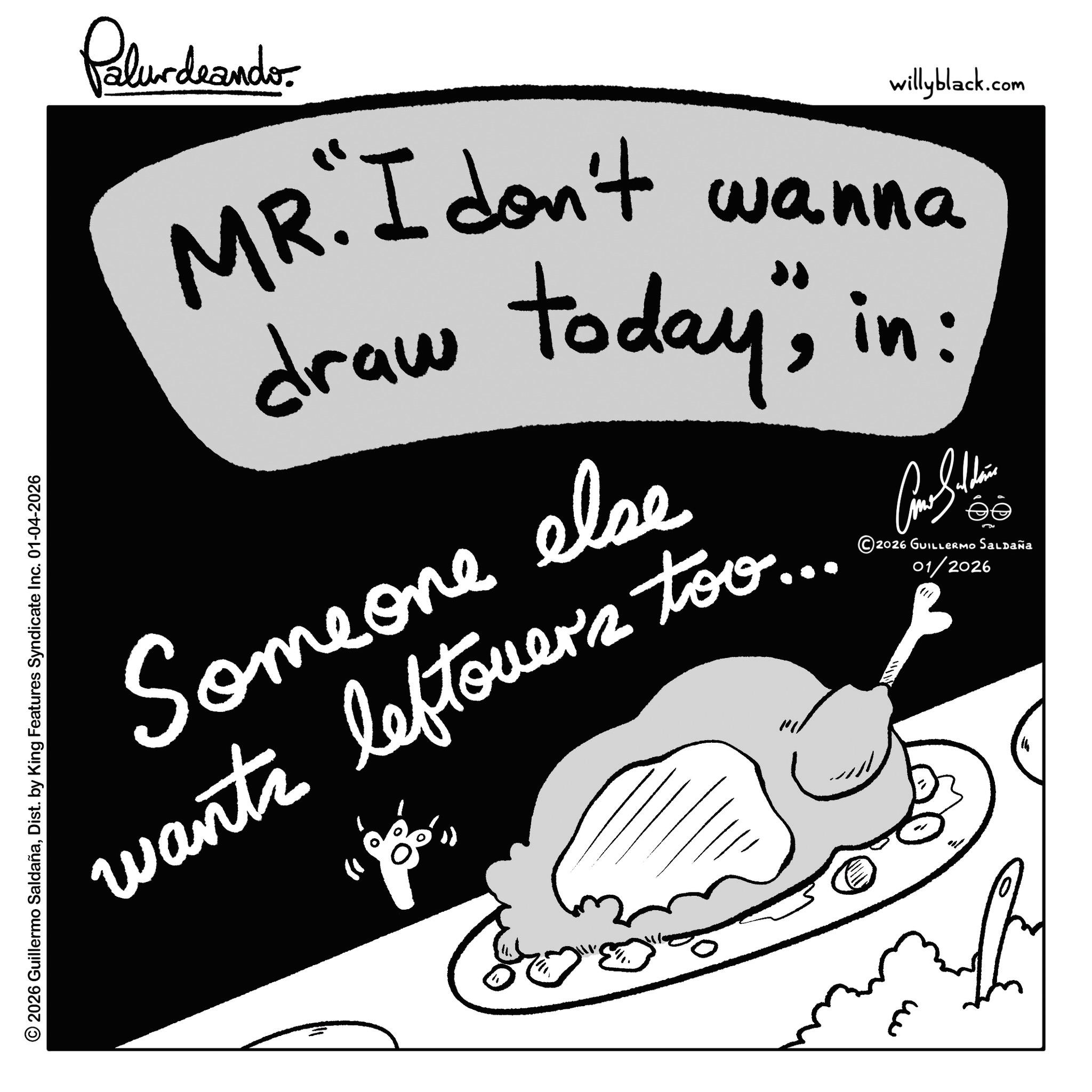 Line art OCR: Palurdeando willyblack.com MR. I don't wanna draw today"in: Someone else wants tovers too. ?? 2026 GUILLERMO Saldaña 01/2026 © 2026 Guillermo SaldañaDist. by King Features Syndicate Inc. 01-04-2026 ??? Palurdeando willyblack.com MR . I don't wanna draw today "in : Someone else wants tovers too . ?? 2026 GUILLERMO Saldaña 01/2026 © 2026 Guillermo SaldañaDist . by King Features Syndicate Inc. 01-04-2026 ???