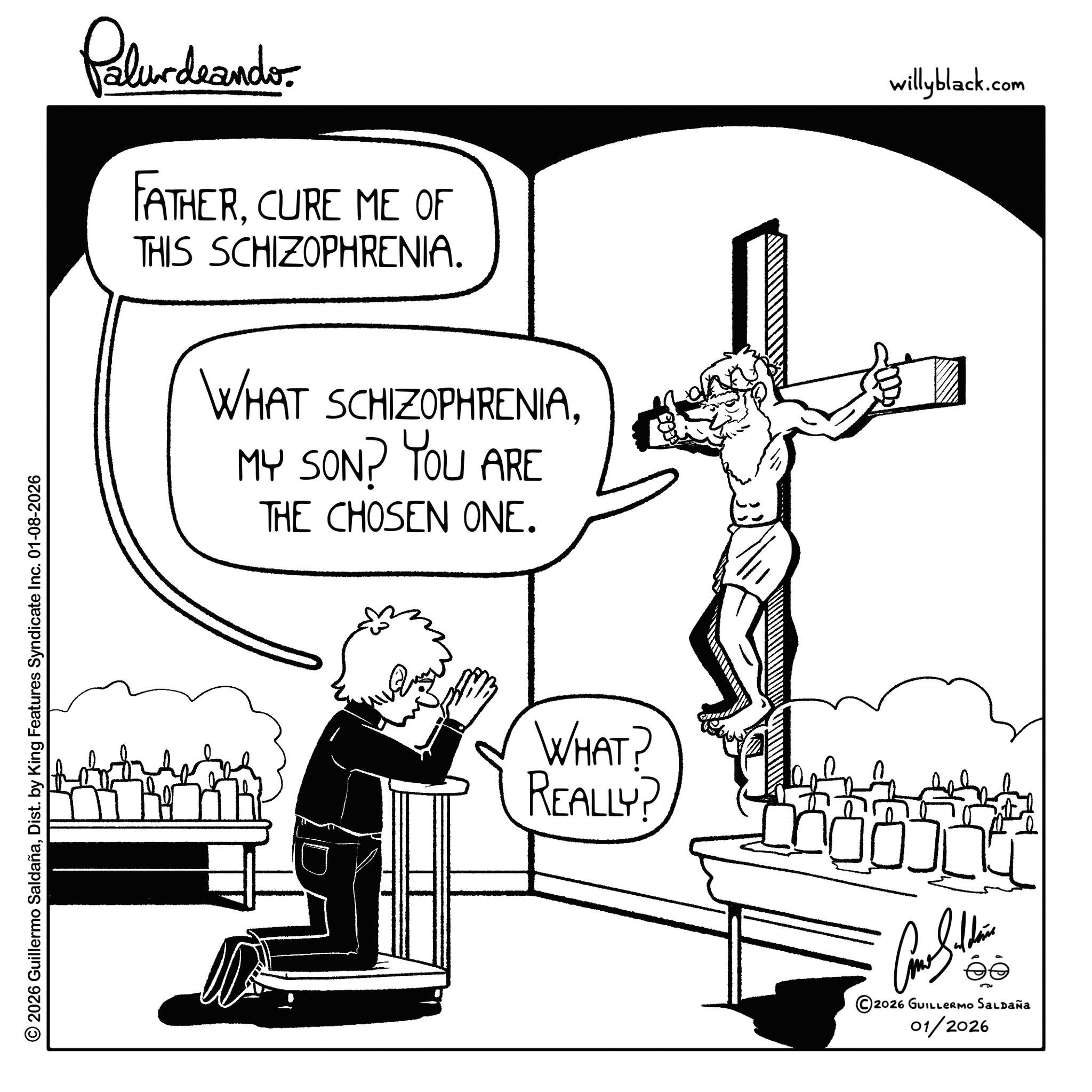 Dist. by King Features Syndicate Inc. 01-08-2026 Pilardaandor FATHERCURE ME OF THIS SCHIZOPHRENIA. WHAT SCHIZOPHRENIAMY SON? YOU ARE THE CHOSEN ONE. WHAT? REALLY? 2026 GUILLERMO SALDAÑA 01/2026 willyblack.com © 2026 Guillermo SaldañaDist . by King Features Syndicate Inc. 01-08-2026 Pilardaandor FATHERCURE ME OF THIS SCHIZOPHRENIA . WHAT SCHIZOPHRENIAMY SON ? YOU ARE THE CHOSEN ONE . WHAT ? REALLY ? 2026 GUILLERMO SALDAÑA 01/2026 willyblack.com