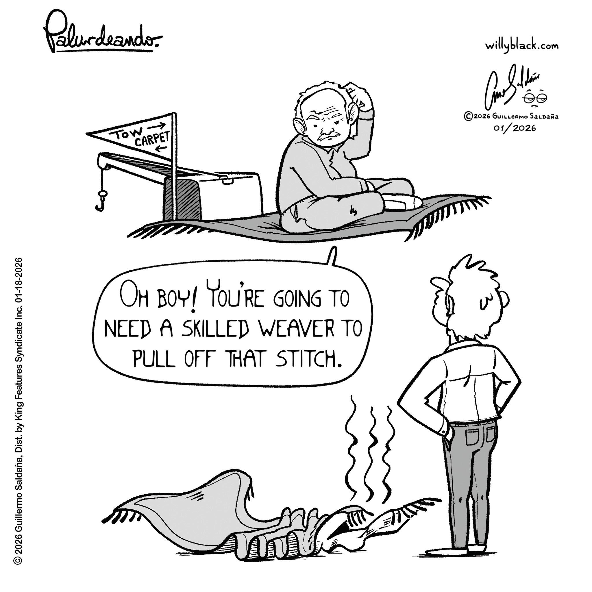 Sketch OCR: © 2026 Guillermo SaldañaDist. by King Features Syndicate Inc. 01-18-2026 Palurdeando willyblack.com Tow ? CARPET 5 ©2026 GUILLERMO SALDAÑA 01/2026 OH BOY! YOU'RE GOING TO NEED A SKILLED WEAVER TO PULL OFF THAT STITCH. © 2026 Guillermo SaldañaDist . by King Features Syndicate Inc. 01-18-2026 Palurdeando willyblack.com Tow ? CARPET 5 © 2026 GUILLERMO SALDAÑA 01/2026 OH BOY ! YOU'RE GOING TO NEED A SKILLED WEAVER TO PULL OFF THAT STITCH .
