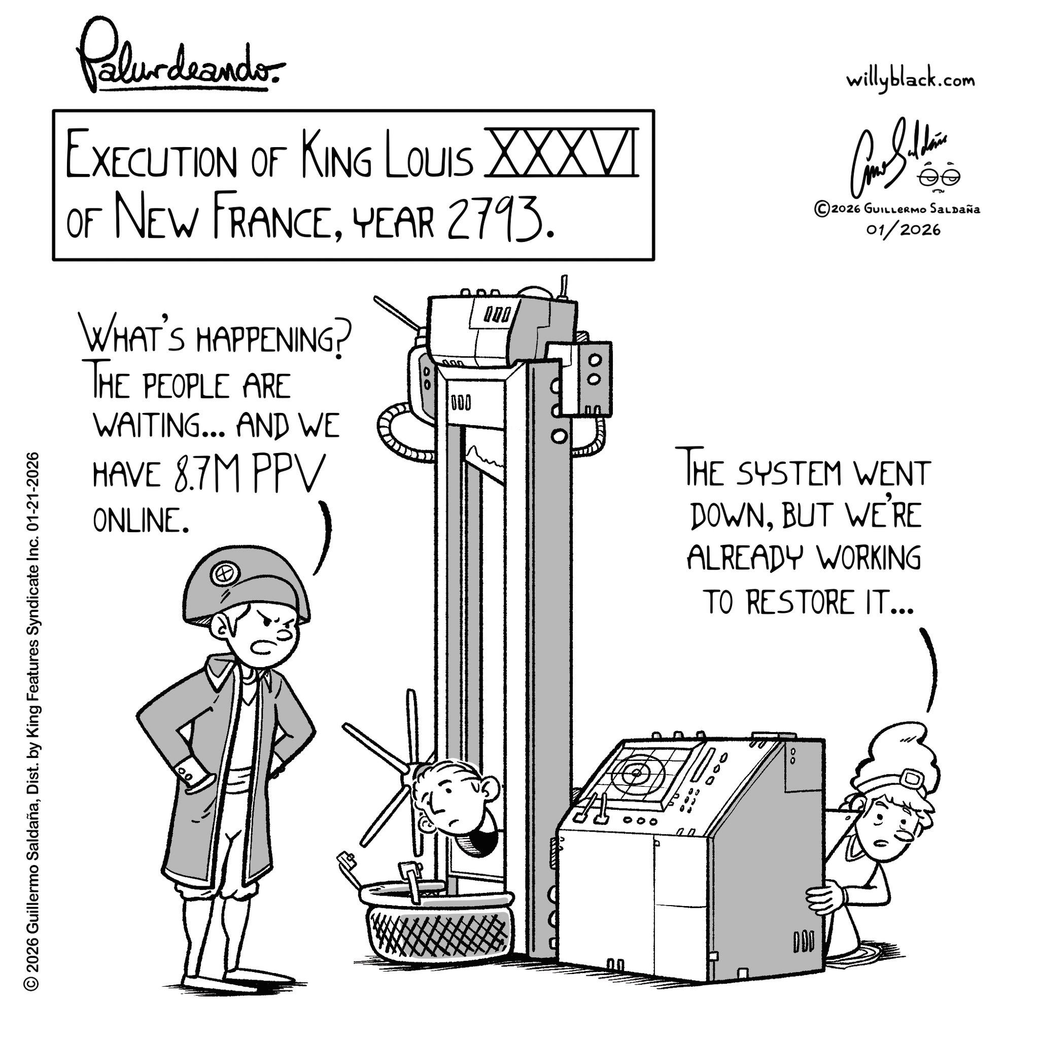 Diagram OCR: © 2026 Guillermo SaldañaDist. by King Features Syndicate Inc. 01-21-2026 00 Polurdaande. EXECUTION OF KING LOUIS XXXVI OF NEW FRANCEYEAR 2793. WHAT'S HAPPENING? THE PEOPLE ARE WAITING... AND WE HAVE 8.7M PPV ONLINE. 000 000 00 willyblack.com ©2026 GUILLERMO SALDAÑa 01/2026 THE SYSTEM WENT DOWNBUT WE'RE ALREADY WORKING TO RESTORE IT... DOO 000 © 2026 Guillermo SaldañaDist . by King Features Syndicate Inc. 01-21-2026 00 Polurdaande . EXECUTION OF KING LOUIS XXXVI OF NEW FRANCEYEAR 2793 . WHAT'S HAPPENING ? THE PEOPLE ARE WAITING ... AND WE HAVE 8.7M PPV ONLINE . 000 000 00 willyblack.com © 2026 GUILLERMO SALDAÑa 01/2026 THE SYSTEM WENT DOWNBUT WE'RE ALREADY WORKING TO RESTORE IT ... DOO 000
