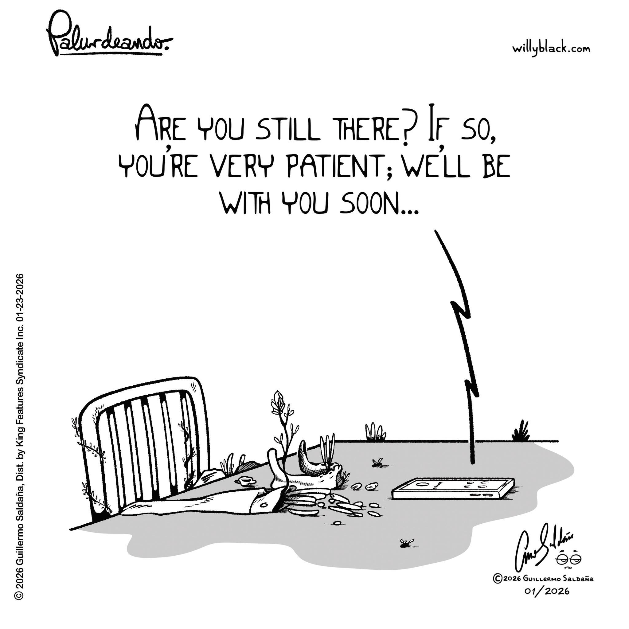 Graphics OCR: © 2026 Guillermo SaldañaDist. by King Features Syndicate Inc. 01-23-2026 Palurdaander ARE YOU STILL THERE? IF SOYOU'RE VERY PATIENT; WE'LL BE WITH YOU SOON... ©2026 GUILLERMO SALDAÑA 01/2026 willyblack.com © 2026 Guillermo SaldañaDist . by King Features Syndicate Inc. 01-23-2026 Palurdaander ARE YOU STILL THERE ? IF SOYOU'RE VERY PATIENT ; WE'LL BE WITH YOU SOON ... © 2026 GUILLERMO SALDAÑA 01/2026 willyblack.com