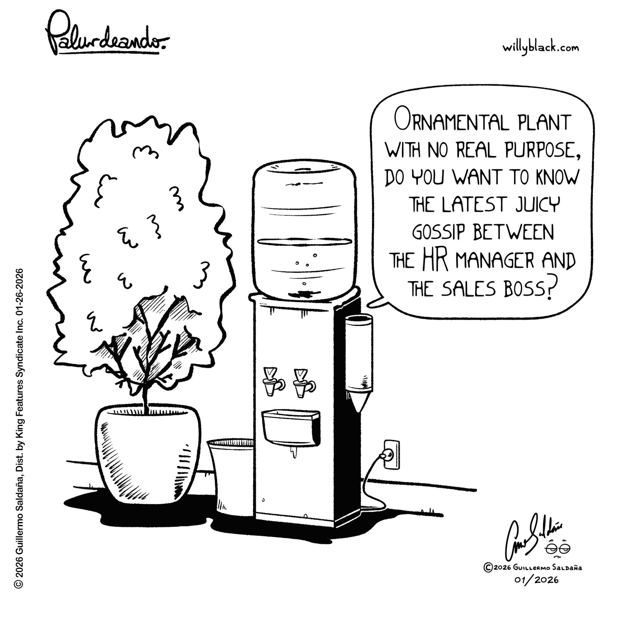 Coloring book OCR: © 2026 Guillermo SaldañaDist. by King Features Syndicate Inc. 01-26-2026 w E Palurdrander. ?? E ? 11111. ??? willyblack.com 3 ORNAMENTAL PLANT WITH NO REAL PURPOSEDO YOU WANT TO KNOW THE LATEST JUICY GOSSIP BETWEEN THE HR MANAGER AND THE SALES BOSS? ©2026 GUILLERMO SALDAÑA 01/2026 © 2026 Guillermo SaldañaDist . by King Features Syndicate Inc. 01-26-2026 w E Palurdrander . ?? E ? 11111 . ??? willyblack.com 3 ORNAMENTAL PLANT WITH NO REAL PURPOSEDO YOU WANT TO KNOW THE LATEST JUICY GOSSIP BETWEEN THE HR MANAGER AND THE SALES BOSS ? © 2026 GUILLERMO SALDAÑA 01/2026
