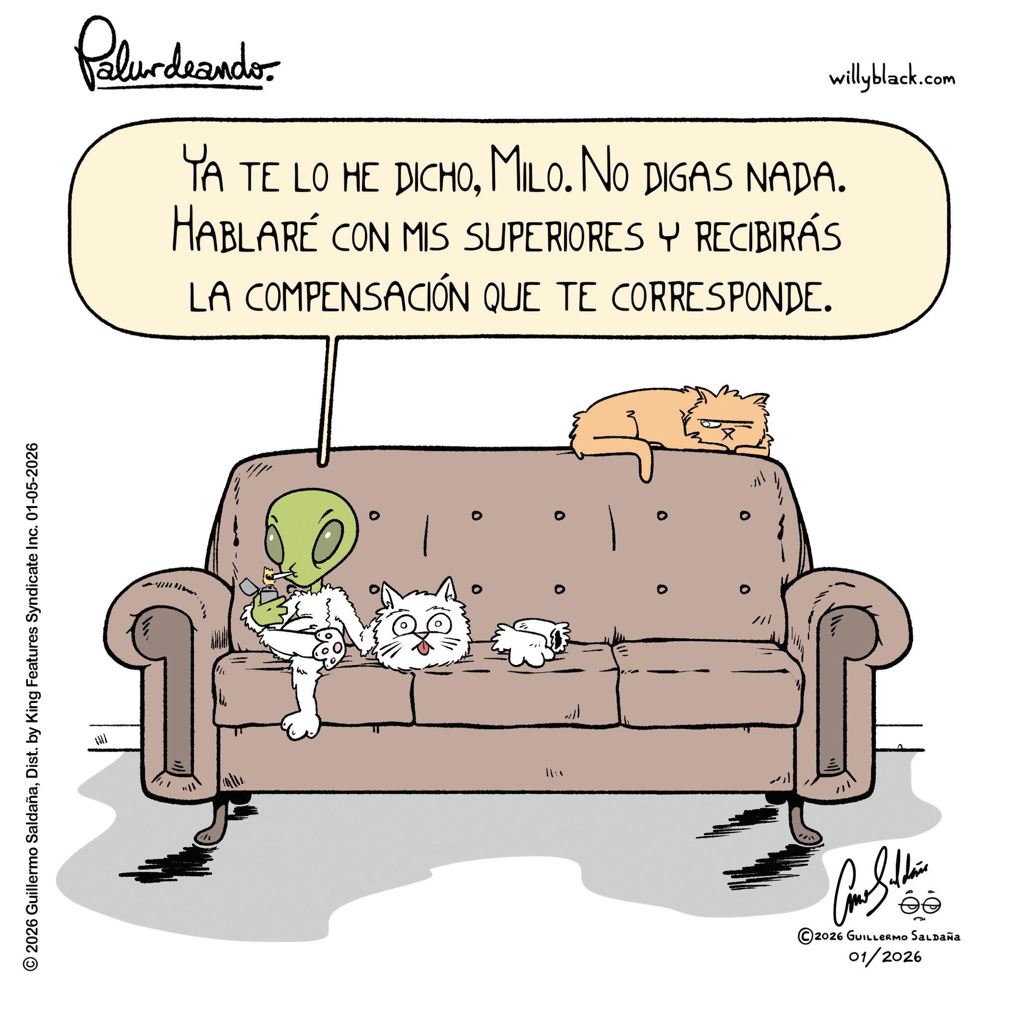 Paw OCR: © 2026 Guillermo SaldañaDist. by King Features Syndicate Inc. 01-05-2026 willyblack.com Pelundrandos YA TE LO HE DICHOMILO. NO DIGAS NADA. HABLARÉ CON MIS SUPERIORES Y RECIBIRÁS LA COMPENSACIÓN QUE TE CORRESPONDE. w ??? ?????? ©2026 GUILLERMO SALDAÑA 01/2026 © 2026 Guillermo SaldañaDist . by King Features Syndicate Inc. 01-05-2026 willyblack.com Pelundrandos YA TE LO HE DICHOMILO . NO DIGAS NADA . HABLARÉ CON MIS SUPERIORES Y RECIBIRÁS LA COMPENSACIÓN QUE TE CORRESPONDE . w ??? ?????? © 2026 GUILLERMO SALDAÑA 01/2026