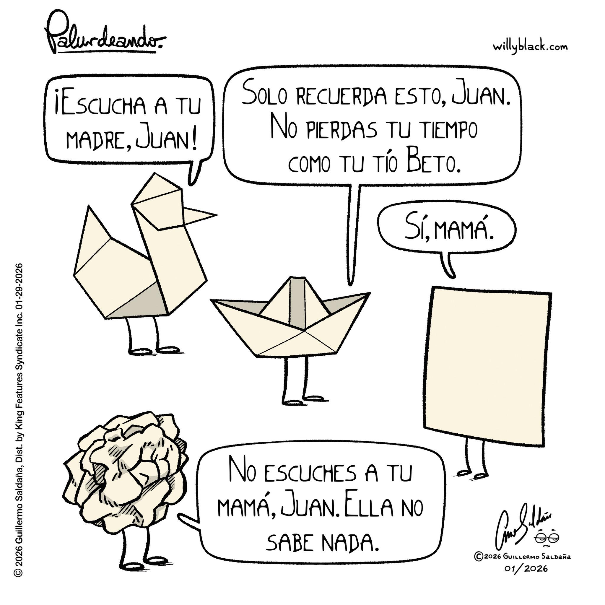Triangle OCR: © 2026 Guillermo SaldañaDist. by King Features Syndicate Inc. 01-29-2026 Palurdeando willyblack.com ¡ESCUCHA A TU MADREJUAN! SOLO RECUERDA ESTO. JUAN. NO PIERDAS TU TIEMPO COMO TU TÍO BETO. SíMAMÁ. No ESCUCHES A TU MAMÁJUAN. ELLA NO SABE NADA. ©2026 GUILLERMO SALDAÑa 01/2026 © 2026 Guillermo SaldañaDist . by King Features Syndicate Inc. 01-29-2026 Palurdeando willyblack.com ¡ ESCUCHA A TU MADREJUAN ! SOLO RECUERDA ESTO . JUAN . NO PIERDAS TU TIEMPO COMO TU TÍO BETO . SíMAMÁ . No ESCUCHES A TU MAMÁJUAN . ELLA NO SABE NADA . © 2026 GUILLERMO SALDAÑa 01/2026