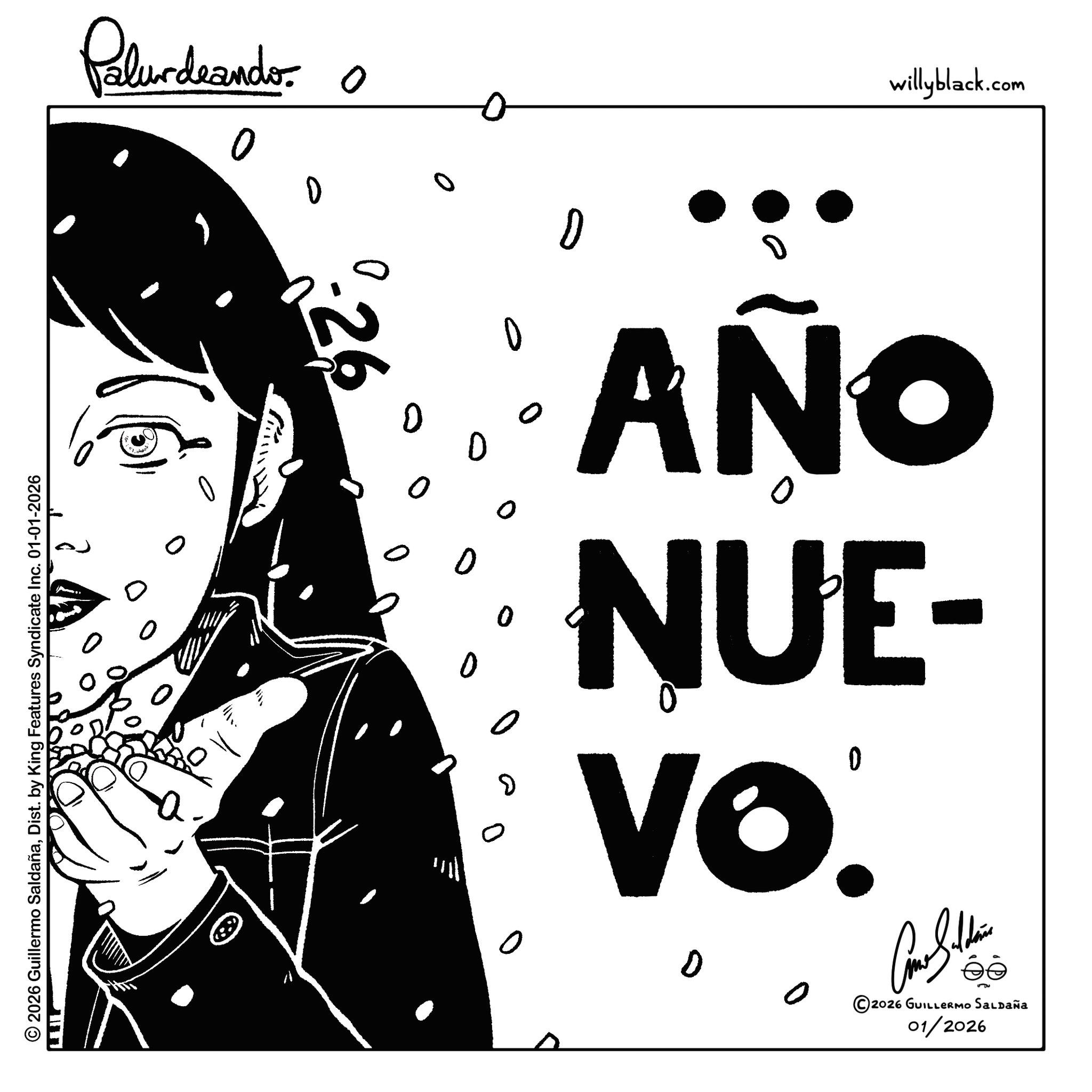 Sketch OCR: willyblack.com ? Palurdeando 0 0 o 0 ? D AÑO NUE- 0 Vo. D 2026 GUILLERMO SALDAÑa 01/2026 0 0 ? 26 0 © 2026 Guillermo SaldañaDist. by King Features Syndicate Inc. 01-01-2026 LEIL willyblack.com ? Palurdeando 0 0 o 0 ? D AÑO NUE- 0 Vo . D 2026 GUILLERMO SALDAÑa 01/2026 0 0 ? 26 0 © 2026 Guillermo SaldañaDist . by King Features Syndicate Inc. 01-01-2026 LEIL