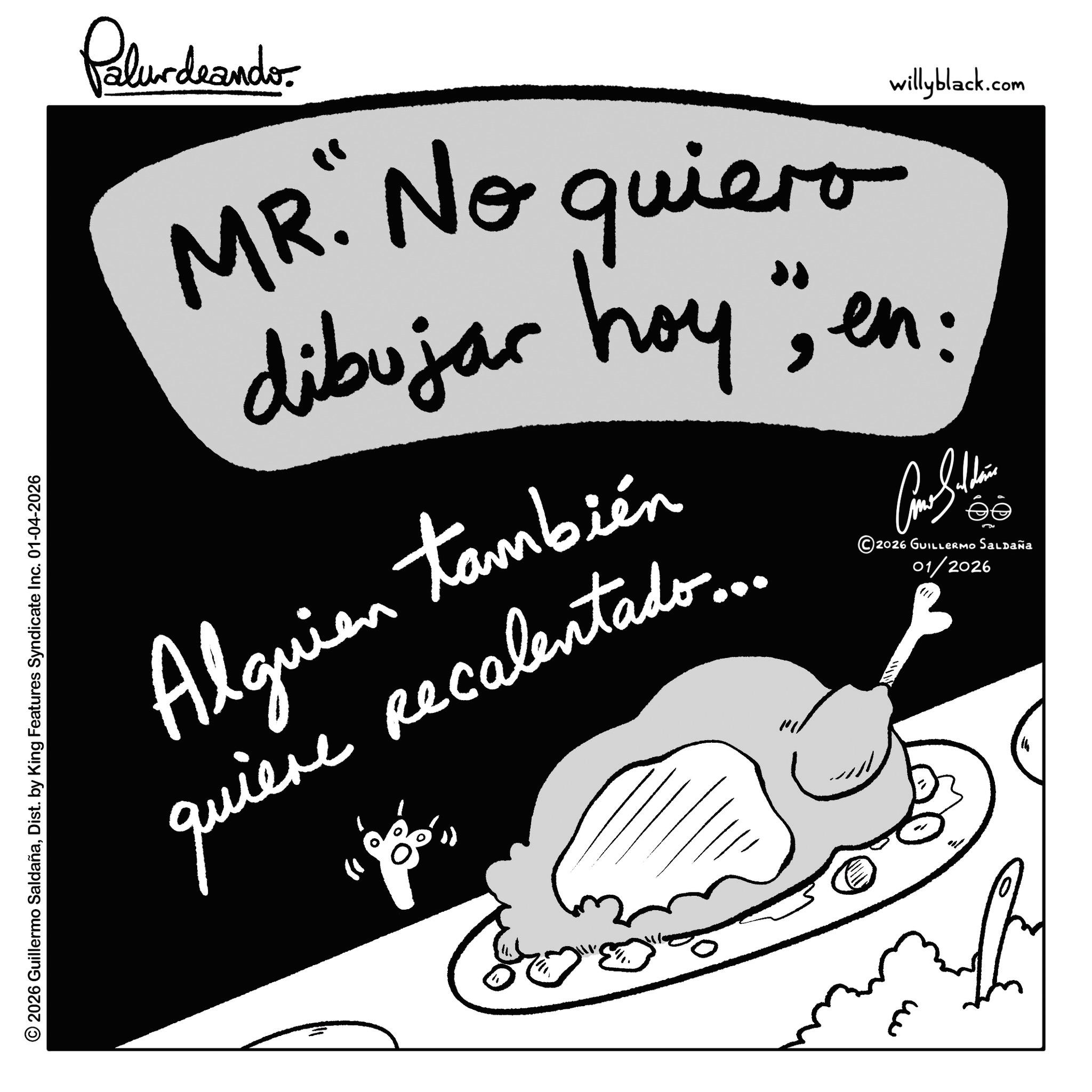 Recipe OCR: Palurdeando MR. No quiero dibujar hoy". Alguien también quiere Recalentado... willyblack.com Am I thin ?? ©2026 GUILLERMO Saldaña 01/2026 " © 2026 Guillermo SaldañaDist. by King Features Syndicate Inc. 01-04-2026 ??? Palurdeando MR . No quiero dibujar hoy " . Alguien también quiere Recalentado ... willyblack.com Am I thin ?? © 2026 GUILLERMO Saldaña 01/2026 " © 2026 Guillermo SaldañaDist . by King Features Syndicate Inc. 01-04-2026 ???
