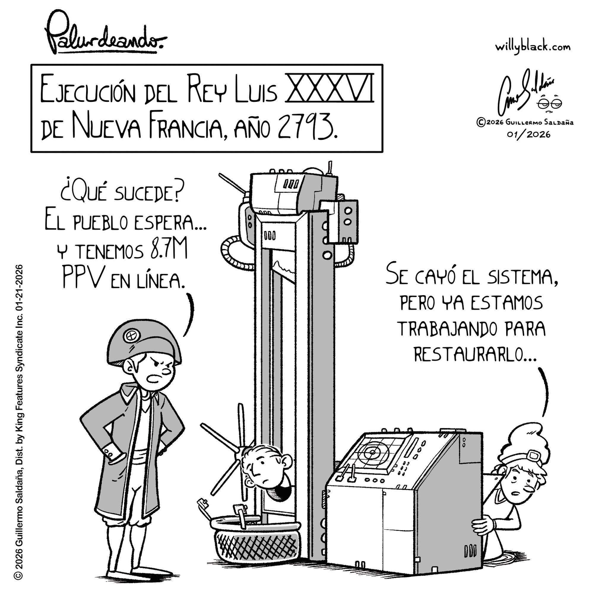Photo caption OCR: © 2026 Guillermo SaldañaDist. by King Features Syndicate Inc. 01-21-2026 00 Palurdrande- EJECUCIÓN DEL REY LUIS XXXVI DE NUEVA FRANCIAAÑO 2793. ¿QUÉ SUCEDE? EL PUEBLO ESPERA... Y TENEMOS 8.7M PPV EN LÍNEA. 000 000 00 willyblack.com ?? ©2026 GUILLERMO SALDAÑa 01/2026 SE CAYÓ EL SISTEMAPERO YA ESTAMOS TRABAJANDO PARA RESTAURARLO... DOO 000 Do © 2026 Guillermo SaldañaDist . by King Features Syndicate Inc. 01-21-2026 00 Palurdrande- EJECUCIÓN DEL REY LUIS XXXVI DE NUEVA FRANCIAAÑO 2793 . ¿ QUÉ SUCEDE ? EL PUEBLO ESPERA ... Y TENEMOS 8.7M PPV EN LÍNEA . 000 000 00 willyblack.com ?? © 2026 GUILLERMO SALDAÑa 01/2026 SE CAYÓ EL SISTEMAPERO YA ESTAMOS TRABAJANDO PARA RESTAURARLO ... DOO 000 Do