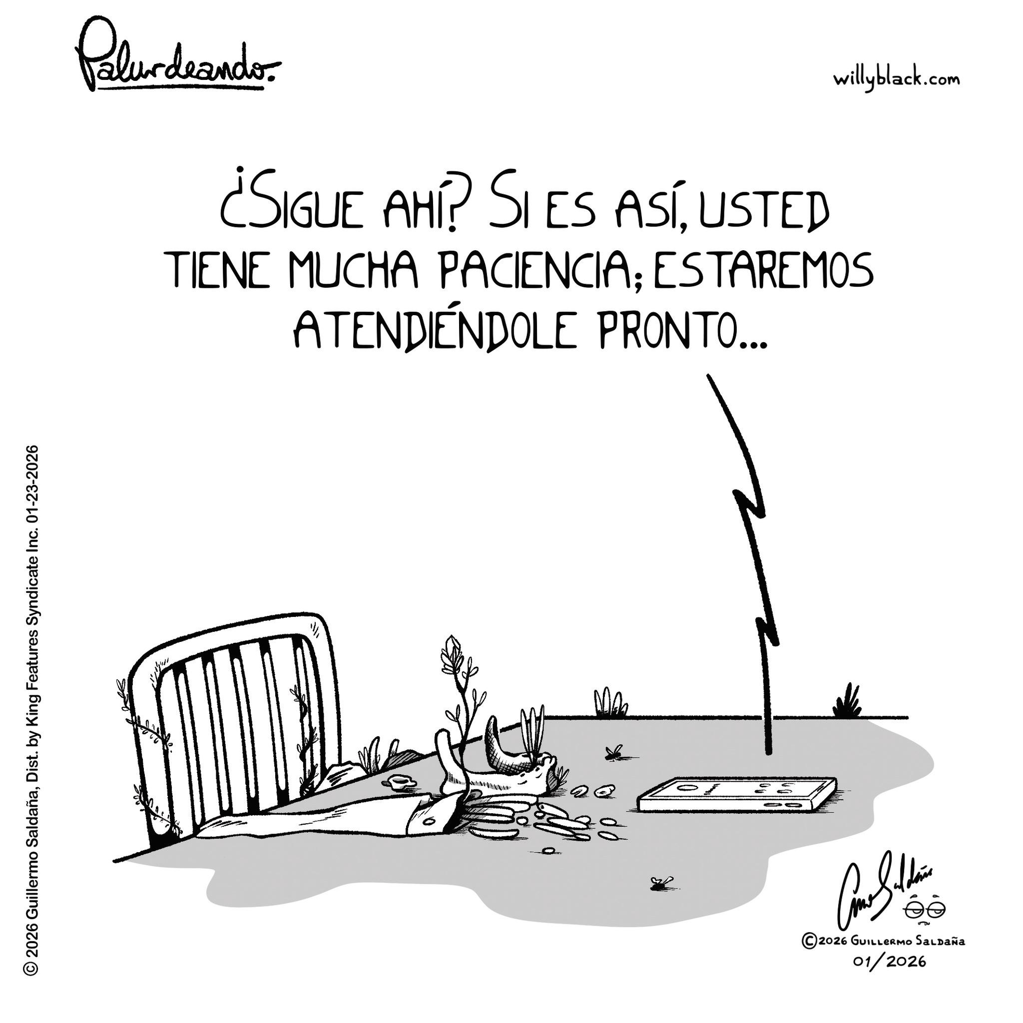 Sketch OCR: © 2026 Guillermo SaldañaDist. by King Features Syndicate Inc. 01-23-2026 Palundrando ¿SIGUE AHÍ? SI ES ASÍUSTED willyblack.com TIENE MUCHA PACIENCIA: ESTAREMOS ATENDIENDOLE PRONTO... ©2026 GUILLERMO SALDAÑA 01/2026 © 2026 Guillermo SaldañaDist . by King Features Syndicate Inc. 01-23-2026 Palundrando ¿ SIGUE AHÍ ? SI ES ASÍUSTED willyblack.com TIENE MUCHA PACIENCIA : ESTAREMOS ATENDIENDOLE PRONTO ... © 2026 GUILLERMO SALDAÑA 01/2026