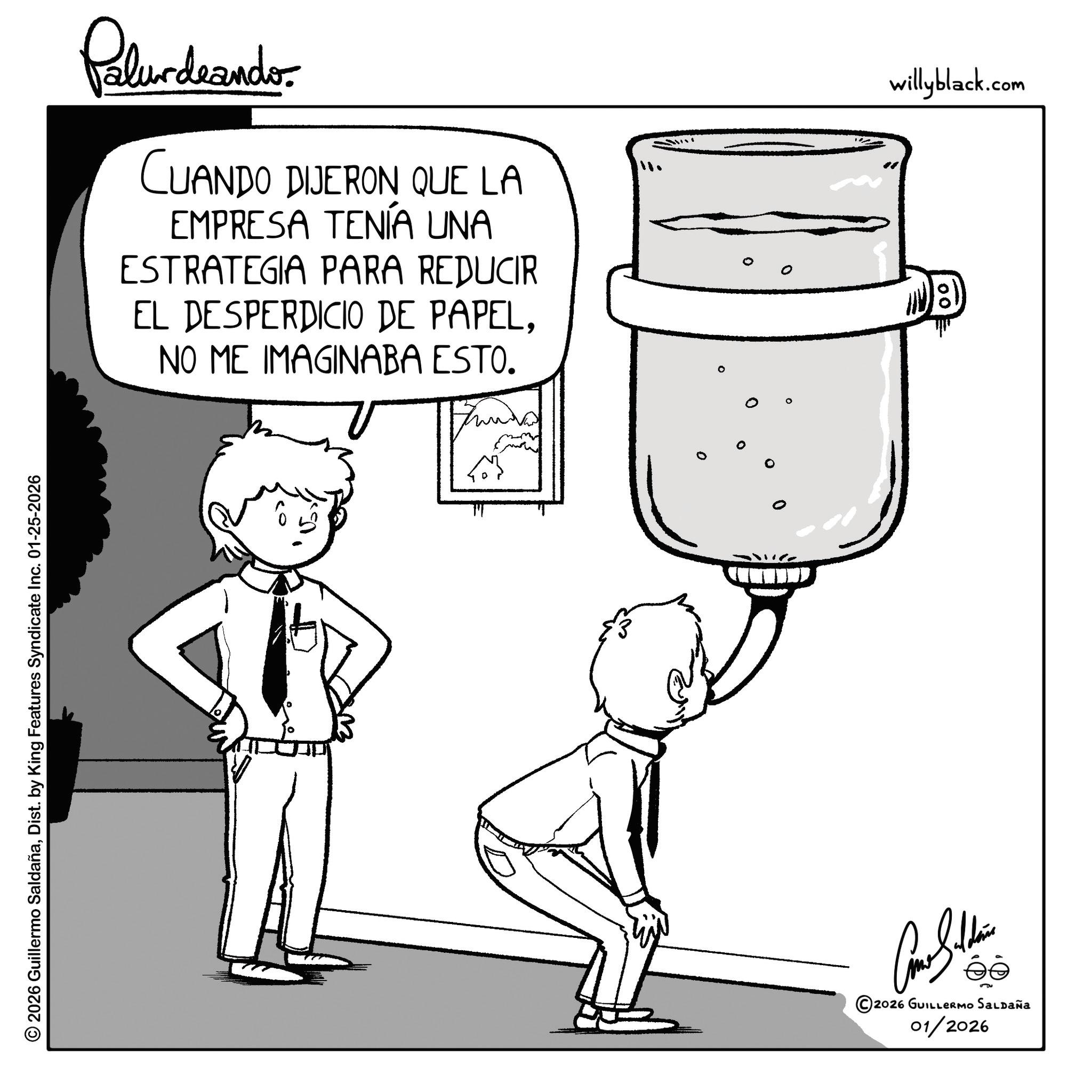 Fictional character OCR: © 2026 Guillermo SaldañaDist. by King Features Syndicate Inc. 01-25-2026 Palurdeando. CUANDO DIJERON QUE LA EMPRESA TENÍA UNA ESTRATEGIA PARA REDUCIR EL DESPERDICIO DE PAPELNO ME IMAGINABA ESTO. willyblack.com =00 ©2026 GUILLERMO SALDAÑA 01/2026 © 2026 Guillermo SaldañaDist . by King Features Syndicate Inc. 01-25-2026 Palurdeando . CUANDO DIJERON QUE LA EMPRESA TENÍA UNA ESTRATEGIA PARA REDUCIR EL DESPERDICIO DE PAPELNO ME IMAGINABA ESTO . willyblack.com = 00 © 2026 GUILLERMO SALDAÑA 01/2026