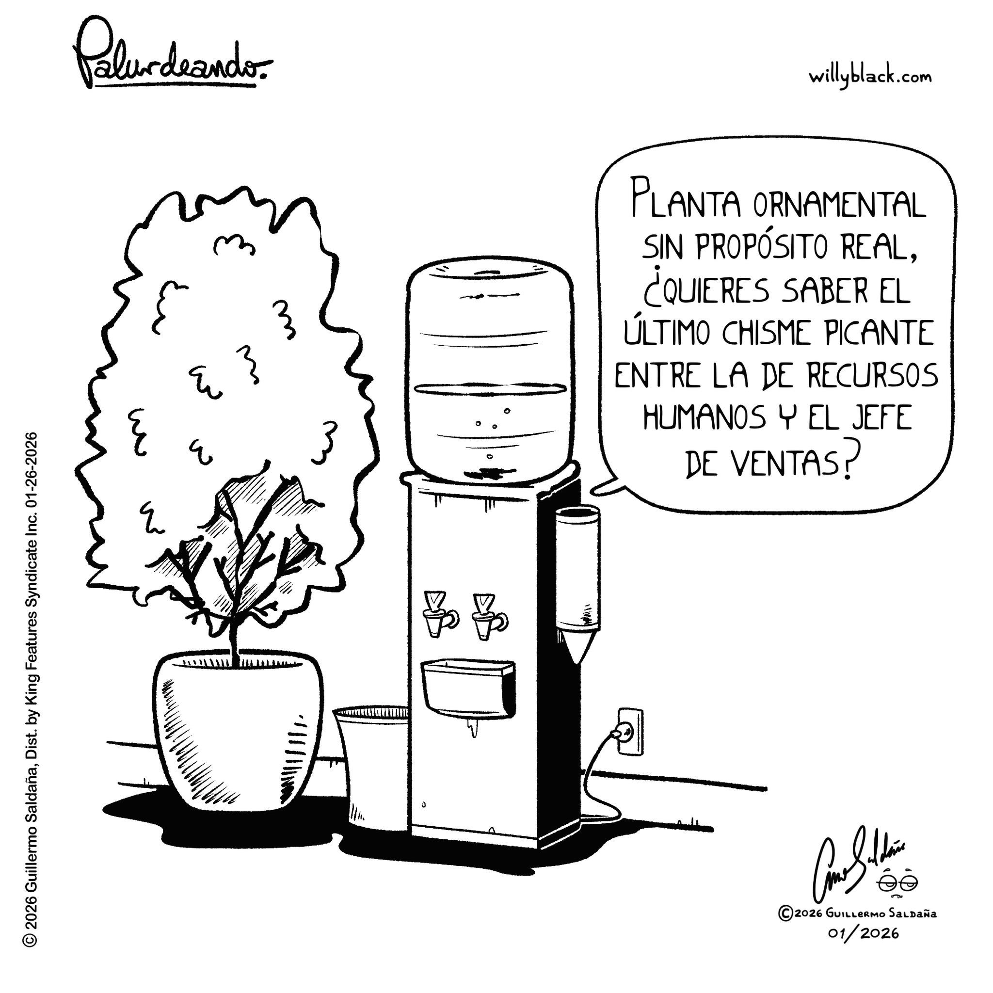 Graphics OCR: © 2026 Guillermo SaldañaDist. by King Features Syndicate Inc. 01-26-2026 w E Palurdrander. ?? E ? 11111. ??? willyblack.com 3 PLANTA ORNAMENTAL SIN PROPÓSITO REAL¿QUIERES SABER EL ÚLTIMO CHISME PICANTE ENTRE LA DE RECURSOS HUMANOS Y EL JEFE DE VENTAS? ©2026 GUILLERMO SALDAÑA 01/2026 © 2026 Guillermo SaldañaDist . by King Features Syndicate Inc. 01-26-2026 w E Palurdrander . ?? E ? 11111 . ??? willyblack.com 3 PLANTA ORNAMENTAL SIN PROPÓSITO REAL¿ QUIERES SABER EL ÚLTIMO CHISME PICANTE ENTRE LA DE RECURSOS HUMANOS Y EL JEFE DE VENTAS ? © 2026 GUILLERMO SALDAÑA 01/2026