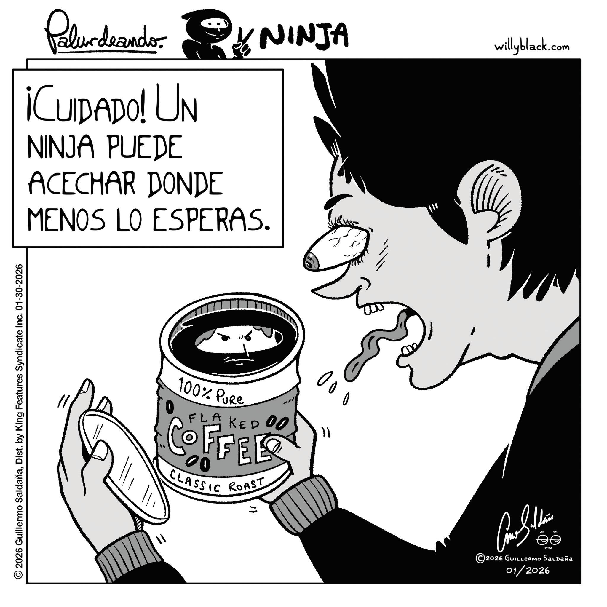 Animation OCR: © 2026 Guillermo SaldañaDist. by King Features Syndicate Inc. 01-30-2026 NINJA Palurdeando ¡CUIDADO! UN NINJA PUEDE ACECHAR DONDE MENOS LO ESPERAS. 11 100% Pure FLAKEDOO COFFEE 00 CLASSIC ROAST 000 11 ???????? ©2026 GUILLERMO Saldaña 01/2026 willyblack.com © 2026 Guillermo SaldañaDist . by King Features Syndicate Inc. 01-30-2026 NINJA Palurdeando ¡ CUIDADO ! UN NINJA PUEDE ACECHAR DONDE MENOS LO ESPERAS . 11 100 % Pure FLAKEDOO COFFEE 00 CLASSIC ROAST 000 11 ???????? © 2026 GUILLERMO Saldaña 01/2026 willyblack.com