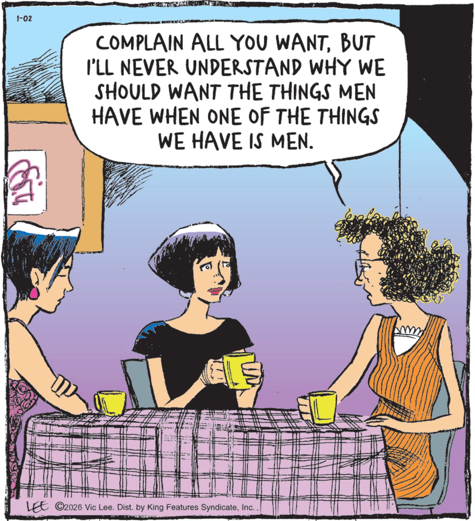 Comic book OCR: 1-02 COMPLAIN ALL YOU WANTBUT I'LL NEVER UNDERSTAND WHY WE SHOULD WANT THE THINGS MEN HAVE WHEN ONE OF THE THINGS WE HAVE IS MEN. GE LEE ©2026 Vic Lee. Dist. by King Features SyndicateInc.. m 1-02 COMPLAIN ALL YOU WANTBUT I'LL NEVER UNDERSTAND WHY WE SHOULD WANT THE THINGS MEN HAVE WHEN ONE OF THE THINGS WE HAVE IS MEN . GE LEE © 2026 Vic Lee . Dist . by King Features SyndicateInc .. m